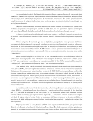CAPÍTULO 20. AVALIAÇÃO IN VIVO DA MEMBRANA DE POLI (ÁCIDO LÁTICO-CO-ÁCIDO
GLICÓLICO) (PLGA) ASSOCIADA AO FOSFATO DE CÁLCIO NO POTENCIAL INFLAMATÓRIO:
ESTUDO MORFOLÓGICO E HISTOMORFOMÉTRICO
As propriedades desejáveis dos biomateriais, quando utilizados em procedimentos de regeneração óssea
associado à colocação de implantes, sujeitos a cargas mastigatórias são: biocompatibilidade, osteogenicidade,
osteocondução e/ou osteoindução no processo de cicatrização, homeostasia dos tecidos peri-implantares,
completa ausência de antigenicidade, atuar como arcabouço para crescimento tecidual e substituição por
tecido ósseo neoformado.
Dentre os substitutos ósseos utilizados, os enxertos de origem autógena são considerado o “padrão ouro”
em termos de potencial osteogênico para enxertia de tecido duro, mas eles apresentam algumas desvantagens,
tais como disponibilidade limitada, morbidade da área doadora e tendência a reabsorção parcial.
A fim de evitar intervenções cirúrgicas adicionais, o que aumenta a morbidade e possíveis inconvenientes
ao paciente, o uso de substitutos ósseos de origem humana, bovina e sintética têm sido amplamente empregados
[8], [6].
Outras categorias de materiais que são os aloplásticos, categorizados como produtos sintéticos e
biocompatíveis. Estão disponíveis com grande variedade no mercado como biomateriais cerâmicos, polímeros e
compósitos. A hidroxiapatita sintética (HA) estão entre os biomateriais preferenciais para neoformação óssea
promovendo a função de substitutos ósseos. A HA cerâmica e porosa apresenta capacidade de integrar-se ao
leito receptor, sendo osteocondutora e apresentando êxito na reconstrução de defeitos ósseos nas áreas médica
e odontológica.
Outro material aloplástico utilizado tem na sua composição química as cerâmicas de fosfato de
cálcio, sendo estas empregadas como substitutos ósseos no reparo de defeitos, sendo o beta-tricálcio fosfato
(β-TCP) um dos primeiros a ser utilizado na reparação óssea [8] [11]. O β-TCP é um material biocompatível
e reabsorvível, e seu mecanismo de formação óssea é por meio da osteocondução.
Vale ressaltar outro tipo de biomaterial amplamente associado, são as membranas para regeneração
óssea guiada (ROG), sendo que a primeira membrana sintetizada, consistia em um componente que não era
clinicamente viável, mas serviu para estabelecer o conceito de ROG [9]. Posteriormente, foram estabelecidas
algumas características básicas para que a membrana se tornasse clinicamente viável, devendo ser feita de
um material biocompatível, porém apenas poucos biomateriais são completamente inertes, sendo assim, as
membranas não devem promover sensibilização imunológica ou induzir uma resposta inflamatória que possa
interferir no processo de regeneração que comprometa os resultados clínicos. As membranas devem impedir a
migração de células epiteliais e do tecido conjuntivo e promover a troca de nutrientes do tecido conjuntivo
para o defeito ósseo.
As membranas não reabsorvíveis são consideradas as barreiras padrão-ouro para a regeneração tecidual
guiada (RTG) e a principal membrana não reabsorvível é o politetrafluoretileno expandido de alta densidade
(e-PTFE), que pode ser reforçado ou não com titânio [10]. As membranas reabsorvíveis consistem em uma
barreira natural ou sintética que é gradualmente degradada. As membranas naturais são feitas de colágeno
reticulado de origem suína ou bovina. Dentre as membranas sintéticas, destacam-se as de ácidos polilático ou
copolímeros de ácido polilático e ácido poliglicólico, consideradas biocompatíveis e gradualmente reabsorvidas
pelo organismo.
O poli (ácido lático-co-ácido glicólico) (PLGA) é um copolímero bioreabsorvível, que quando degra-
dadas in situ, formam subprodutos de dióxido de carbono e água. Devido às suas características químicas são
passíveis de incorporação de componente inorgânicos como fosfato de cálcio, sendo considerado uma alternativa
233
 