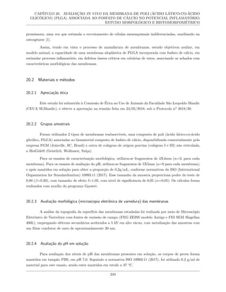 CAPÍTULO 20. AVALIAÇÃO IN VIVO DA MEMBRANA DE POLI (ÁCIDO LÁTICO-CO-ÁCIDO
GLICÓLICO) (PLGA) ASSOCIADA AO FOSFATO DE CÁLCIO NO POTENCIAL INFLAMATÓRIO:
ESTUDO MORFOLÓGICO E HISTOMORFOMÉTRICO
promissora, uma vez que estimula o recrutamento de células mesenquimais indiferenciadas, auxiliando na
osteogênese [1].
Assim, tendo em vista o processo de manufatura de membranas, estudo objetivou avaliar, em
modelo animal, a capacidade de uma membrana aloplástica de PLGA incorporada com fosfato de cálcio, em
estimular processo inflamatório, em defeitos ósseos críticos em calvárias de ratos, associando os achados com
características morfológicas das membranas.
20.2 Materiais e métodos
20.2.1 Apreciação ética
Este estudo foi submetido à Comissão de Ética no Uso de Animais da Faculdade São Leopoldo Mandic
(CEUA SLMandic), e obteve a aprovação na reunião feita em 24/05/2018, sob o Protocolo nº 2018/20.
20.2.2 Grupos amostrais
Foram utilizados 2 tipos de membranas reabsorvíveis, uma composta de poli (ácido lático-co-ácido
glicólico, PLGA) associadas ao biomaterial composto de fosfato de cálcio, disponibilizada comercialmente pela
empresa FGM (Joinville, SC, Brasil) e outra de colágeno de origem porcina (colágeno I e III) não reticulada,
a BioGide® (Geistlich, Wolhusen, Suíça).
Para os ensaios de caracterização morfológica, utilizou-se fragmentos de 4X4mm (n=3, para cada
membrana). Para os ensaios de avaliação do pH, utilizou-se fragmentos de 5X5mm (n=9 para cada membrana),
e após mantidos em solução para obter a proporção de 0,2g/mL, conforme normativas da ISO (International
Organization for Standardization) 10993:11 (2017). Esse tamanho da amostra proporciona poder do teste de
0,80 (β=0,20), com tamanho de efeito f=1,05, com nível de significância de 0,05 (α=0,05). Os cálculos foram
realizados com auxílio do programa Gpower.
20.2.3 Avaliação morfológica (microscopia eletrônica de varredura) das membranas
A análise da topografia da superfície das membranas estudadas foi realizada por meio de Microscópio
Eletrônico de Varredura com fontes de emissão de campo (FEG ZEISS modelo Auriga e FEI SEM Magellan
400L), empregando elétrons secundários acelerados a 5 kV em alto vácuo, com metalização das amostras com
um filme condutor de ouro de aproximadamente 20 nm.
20.2.4 Avaliação do pH em solução
Para avaliação dos níveis de pH das membranas presentes em solução, os corpos de prova foram
mantidos em tampão PBS, em pH 7,0. Seguindo a normativa ISO 10993:11 (2017), foi utilizado 0,2 g/ml de
material para este ensaio, sendo estes mantidos em estufa a 37 °C.
234
 