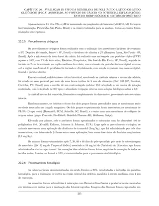 CAPÍTULO 20. AVALIAÇÃO IN VIVO DA MEMBRANA DE POLI (ÁCIDO LÁTICO-CO-ÁCIDO
GLICÓLICO) (PLGA) ASSOCIADA AO FOSFATO DE CÁLCIO NO POTENCIAL INFLAMATÓRIO:
ESTUDO MORFOLÓGICO E HISTOMORFOMÉTRICO
Após os tempos 24, 48 e 72h, o pH foi mensurado em peagâmetro de bancada (MPA210, MS Tecnopon
Instrumentação, Piracicaba, São Paulo, Brasil) e os valores tabulados para as análises. Todos os ensaios foram
realizados em triplicata.
20.2.5 Procedimentos cirúrgicos
Os procedimentos cirúrgicos foram realizados com a utilização dos anestésicos cloridrato de cetamina
a 5% (Dopalen Vetbrands, Jacareí - SP, Brasil) e cloridrato de xilazina a 2% (Rompun Bayer, São Paulo - SP,
Brasil). Após a tricotomia da área dorsal do crânio, foi realizada uma antissepsia com povidine tópico (PVPI
aquoso a 10%, com 1% de iodo ativo, Riodeine, Rioquímica, São José do Rio Preto, SP, Brasil), seguida de
incisão de 2 cm de extensão na região mediana do crânio, com extensão da protuberância occipital externa
até a região nasofrontal. O periósteo foi incisado e divulsionado, com ampla exposição dos ossos occipital,
frontal e parietal direito
Em cada animal, o defeito ósseo crítico bicortical, envolvendo as corticais externa e interna da calvária,
foi criado no osso parietal por meio de uma broca trefina de 5 mm de diâmetro (Ref. 103.207, Neodent,
Curitiba, PR, Brasil) com o auxílio de um contra-ângulo redutor 20:1 adaptado a um motor de rotação
controlada, com velocidade de 800 rpm e abundante irrigação externa com solução fisiológica salina a 0,9
A cortical interna foi removida, liberando-a completamente da dura-máter, preservando esta estrutura
intacta.
Randomicamente, os defeitos críticos dos dois grupos foram preenchidos com as membranas reab-
sorvíveis associadas ao coágulo sanguíneo. Os dois grupos experimentais foram recobertos por membrana de
PLGA (Grupo teste) (Duosynt®, FGM, Joinville, SC, Brasil), e o outro com uma membrana de colágeno de
origem suína (grupo Controle, Bio-Gide®, Geistlich Pharma AG, Wolhusen, Suíça).
Efetuada por planos, pele e periósteo foram aproximados e suturados com fio absorvível 4-0 de
poliglactina 910, (Vycril®, Ethicon, Johnson & Johnson, EUA). Logo após o procedimento cirúrgico, os
animais receberam uma aplicação de cloridrato de tramadol (5mg/kg), que foi administrado por três dias
consecutivos, com intervalo de 24 horas entre essas aplicações, bem como dose única de flunixina megluminea
(1,1 mg/kg).
Os animais foram eutanasiados após 7, 30, 60 e 90 dias do pós-operatório por meio de sobredosagem
de anestésico (90-150 mg de Tiopental Sódico) associado a 10 mg/ml de Cloridrato de Lidocaína, que foram
administrados via intraperitoneal. As remoções das calvárias foram feitas, seguidas da remoção de todos os
tecidos moles, fixadas em formol a 10%, e encaminhadas para o processamento histológico.
20.2.6 Processamento histológico
As calvárias foram desmineralizadas em ácido fórmico a 20%, desidratadas e incluídas em parafina
histológica, para a realização de cortes na região central dos defeitos, paralelos à sutura mediana, com 4 µm
de espessura.
As amostras foram submetidas à coloração com Hematoxilina-Eosina e posteriormente montadas
em lâminas com resina para a realização das fotomicrografias. Imagens das lâminas foram capturadas em
235
 