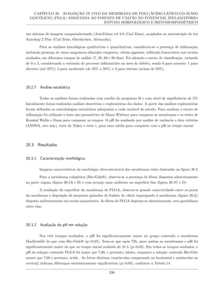 CAPÍTULO 20. AVALIAÇÃO IN VIVO DA MEMBRANA DE POLI (ÁCIDO LÁTICO-CO-ÁCIDO
GLICÓLICO) (PLGA) ASSOCIADA AO FOSFATO DE CÁLCIO NO POTENCIAL INFLAMATÓRIO:
ESTUDO MORFOLÓGICO E HISTOMORFOMÉTRICO
um sistema de imagem computadorizado (AxioVision rel 4.8, Carl Zeiss), acoplados ao microscópio de luz
Axioskop 2 Plus (Carl Zeiss, Oberkochen, Alemanha).
Para as análises histológicas qualitativas e quantitativas, considerou-se a presença de inflamação,
incluindo presença de vasos sanguíneos dilatados congestos, células gigantes, infiltrado leucocitário nos tecidos
avaliados, em diferentes tempos de análise (7, 30, 60 e 90 dias). Foi adotado o escore de classificação, variando
de 0 a 3, considerando a extensão do processo inflamatório na área do defeito, sendo 0 para ausente; 1 para
discreto (até 25%); 2 para moderado (de 25% a 50%) e 3 para intenso (acima de 50%).
20.2.7 Análise estatística
Todas as análises foram realizadas com auxílio do programa R e com nível de significância de 5%.
Inicialmente foram realizadas análises descritivas e exploratórias dos dados. A partir das análises exploratórias
foram definidas as metodologias estatísticas adequadas a cada variável de estudo. Para analisar o escore de
inflamação foi utilizado o teste não paramétrico de Mann Whitney para comparar as membranas e os testes de
Kruskal Wallis e Dunn para comparar os tempos. O pH foi analisado por análise de variância a dois critérios
(ANOVA, two way), teste de Tukey e teste t, para uma média para comparar com o pH no tempo inicial.
20.3 Resultados
20.3.1 Caracterização morfológica
Imagens características da morfologia ultra-estrutural das membranas estão ilustradas na figura 20.2.
Para a membrana colagênica (Bio-Gide®), observa-se a presença de fibras dispostas aleatoriamente
na parte rugosa (figura 20.1A e B) e com arranjo mais uniforme na superfície lisa (figura 20.1C e D).
A avaliação da superfície da membrana de PLGA, observa-se grande conectividade entre os poros
da membrana e deposição de pequenos grânulos de fosfato de cálcio impregnado à membrana (figura 20.2),
disposto uniformemente em escala nanométrica. As fibras de PLGA dispõem-se aleatoriamente, sem paralelismo
entre elas.
20.3.2 Avaliação do pH em solução
Nos três tempos avaliados, o pH foi significativamente maior no grupo contendo a membrana
DuoSynth® do que com Bio-Gide® (p<0,05). Nota-se que após 72h, para ambas as membranas o pH foi
significantemente maior do que no tempo inicial avaliado de 24 h (p<0,05). Em todos os tempos avaliados, o
pH da solução contendo PLGA foi maior que 7,00, e portanto, básico, enquanto a solução contendo Bio-Gide
menor que 7,00 e portanto, ácida . As letras distintas (maiúsculas comparando na horizontal e minúsculas na
vertical) indicam diferenças estatisticamente significativas (p<0,05), conforme a Tabela 14.
236
 