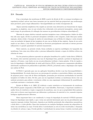 CAPÍTULO 20. AVALIAÇÃO IN VIVO DA MEMBRANA DE POLI (ÁCIDO LÁTICO-CO-ÁCIDO
GLICÓLICO) (PLGA) ASSOCIADA AO FOSFATO DE CÁLCIO NO POTENCIAL INFLAMATÓRIO:
ESTUDO MORFOLÓGICO E HISTOMORFOMÉTRICO
20.4 Discussão
Com a introdução das membranas de ROG a partir da década de 80 e os avanços tecnológicos em
engenharia tecidual, nota-se uma busca incessante por um material ideal que proporcione uma neoformação
óssea previsível, pouca reação inflamatória e biocompatiblidade nos tecidos circunjacentes [9].
Alguns materiais aloplásticos têm surgido no mercado como alternativa aos biomateriais de origem
xenogênica ou alogênica, uma vez que estudos têm evidenciado certo potencial imunogênico, mesmo após
muito tempo do procedimento de utilização dos mesmos em procedimentos cirúrgicos odontológicos[7].
Materiais de origem sintética contendo materiais inorgânicos como a hidroxiapatita e fosfato de cálcio
têm sido uma opção, devido ao potencial osteogênico atribuído a este composto, sendo ideal para mediar
migração, adesão celular e formação de núcleos de mineralização com as fibrilas de colágeno e acaba atuando
como um mediador da ligação da fase inorgânica do osso com as fibrilas da fase orgânica. Apesar de seu aceite
amplo no uso clínico, a sua eficácia é debatida na literatura principalmente associada ao intenso processo
inflamatório e à grande quantidade de material remanescente.
Neste contexto, no presente estudo, foram avaliados os aspectos morfológicos da topografia das
membranas, bem como seus efeitos sobre o processo inflamatório durante o reparo de defeitos críticos em
cálvarias de ratos.
Um dos primeiros polímeros aprovado em aplicações biomédicas foi o poli(d, l-ácido lático) (PDLLA).
No entanto, estes materiais apresentam uma taxa de degradação lenta, podendo o período de degradação ser
superior a 10 meses, o que limita seu uso em procedimentos teciduais e ósseos guiados. A fim de regular a
taxa de degradação e hidrofilicidade do ácido poli-L-láctico (PLA), incorporou-se componentes glicolídeos
sintetizando copolímeros de poli(lactídeo-co-glicolídeo) (PLGA), permitindo assim a degradação mais rápida
nas cadeias de PLA.
O PLGA é aprovado para uso em aplicações biomédicas devido à sua boa biocompatibilidade e
biodegradabilidade. No estudo observou-se em microscopia de varredura a característica bifásica com presença
de pequenos poros e uma rede de fibras interligadas, permeadas por estruturas arredondadas do material
inorgânico de fosfato de cálcio. De fato, para uso em engenharia tecidual, as membranas devem criar um
ambiente permissivo para adesão e crescimento celular em uma organização tridimensional [4], possibilitando
a perfusão nutrientes e crescimento celular.
Estudo de Billiar et al. (2001) [2] evidência a maior resistência ao tracionamento da membrana
PCL/PLGA quando comparada ao Bio-Gide®, que é mais hidrofílica. Entretanto, é importante considerar a
análise futura de resistência a tração e rasgamento da membrana, uma vez que as propriedades físico-químicas
estão entre os fatores mais importantes que influenciam a performance do material in vivo, causando respostas
biológicas significantemente diferentes.
Outro importante fator a ser considerado é o tempo de degradação do material. O PLGA apresenta
tempo de degradação mais rápido, o que o torna um material interessante para uso em procedimentos que
requerem reparação tecidual. Entretanto, degrada-se por hidrólise produzindo dois subprodutos monoméricos,
o ácido lático e o ácido glicólico. Esses dois monômeros em condições fisiológicas normais são subprodutos de
várias vias metabólicas no corpo. O ácido lático é metabolizado no ciclo do ácido tricarboxílico e eliminado
via dióxido de carbono e água. O ácido glicólico é metabolizado da mesma forma e também excretado pelos
239
 