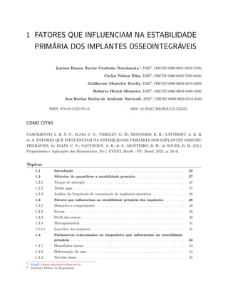 1 FATORES QUE INFLUENCIAM NA ESTABILIDADE
PRIMÁRIA DOS IMPLANTES OSSEOINTEGRÁVEIS
Larissa Ramos Xavier Coutinho Nascimento1
, IME2
, ORCID 0000-0001-6533-5598;
Carlos Nelson Elias, IME2
, ORCID 0000-0002-7560-6926;
Guilherme Monteiro Torelly, IME2
, ORCID 0000-0003-3019-2069;
Roberto Hirsch Monteiro, IME2
, ORCID 0000-0003-4506-5820;
Ana Karine Rocha de Andrade Nattrodt, IME2
, ORCID 0000-0002-0510-3493
ISBN: 978-85-5722-791-0 DOI: 10.29327/BIOMAT22.573555
COMO CITAR
NASCIMENTO, L. R. X. C.; ELIAS, C. N.; TORELLY, G. M.; MONTEIRO, R. H.; NATTRODT, A. K. R.
de A. FATORES QUE INFLUENCIAM NA ESTABILIDADE PRIMÁRIA DOS IMPLANTES OSSEOIN-
TEGRÁVEIS. In: ELIAS, C. N.; NATTRODT, A. K. de A.; MONTEIRO, R. H.; de SOUZA, B. M. (Ed.).
Propriedades e Aplicações dos Biomateriais. [S.l.]: EVEN3, Recife - PE, Brasil. 2023. p. 24-41.
Tópicos
1.1 Introdução . . . . . . . . . . . . . . . . . . . . . . . . . . . . . . . . . . . . . . . . . 25
1.2 Métodos de quantificar a estabilidade primária . . . . . . . . . . . . . . . . . . 27
1.2.1 Torque de inserção . . . . . . . . . . . . . . . . . . . . . . . . . . . . . . . . . . . . . 27
1.2.2 Strain gage . . . . . . . . . . . . . . . . . . . . . . . . . . . . . . . . . . . . . . . . . . 27
1.2.3 Análise da frequência de ressonância de implantes dentários . . . . . . . . . . . . 28
1.3 Fatores que influenciam na estabilidade primária dos implantes . . . . . . . 28
1.3.1 Diâmetro e comprimento . . . . . . . . . . . . . . . . . . . . . . . . . . . . . . . . . 29
1.3.2 Forma . . . . . . . . . . . . . . . . . . . . . . . . . . . . . . . . . . . . . . . . . . . . . 30
1.3.3 Perfil das roscas . . . . . . . . . . . . . . . . . . . . . . . . . . . . . . . . . . . . . . . 30
1.3.4 Microgeometria . . . . . . . . . . . . . . . . . . . . . . . . . . . . . . . . . . . . . . . 31
1.3.4.1 Superfície dos implantes . . . . . . . . . . . . . . . . . . . . . . . . . . . . . . . . . . . 31
1.4 Parâmetros relacionados ao hospedeiro que influenciam na estabilidade
primária . . . . . . . . . . . . . . . . . . . . . . . . . . . . . . . . . . . . . . . . . . . 33
1.4.1 Densidades ósseas . . . . . . . . . . . . . . . . . . . . . . . . . . . . . . . . . . . . . . 33
1.4.2 Deformação do osso . . . . . . . . . . . . . . . . . . . . . . . . . . . . . . . . . . . . 34
1.4.3 Necrose óssea . . . . . . . . . . . . . . . . . . . . . . . . . . . . . . . . . . . . . . . . 35
1 Email: larissa.nascimento@ime.eb.br
2 Instituto Militar de Engenharia
 