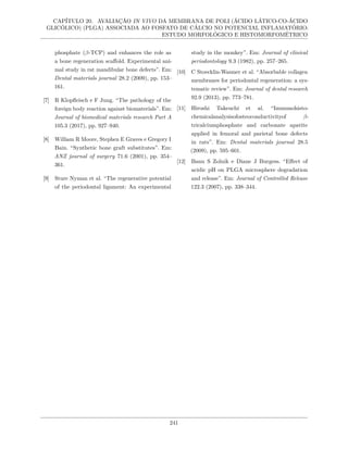 CAPÍTULO 20. AVALIAÇÃO IN VIVO DA MEMBRANA DE POLI (ÁCIDO LÁTICO-CO-ÁCIDO
GLICÓLICO) (PLGA) ASSOCIADA AO FOSFATO DE CÁLCIO NO POTENCIAL INFLAMATÓRIO:
ESTUDO MORFOLÓGICO E HISTOMORFOMÉTRICO
phosphate (β-TCP) and enhances the role as
a bone regeneration scaffold. Experimental ani-
mal study in rat mandibular bone defects”. Em:
Dental materials journal 28.2 (2009), pp. 153–
161.
[7] R Klopfleisch e F Jung. “The pathology of the
foreign body reaction against biomaterials”. Em:
Journal of biomedical materials research Part A
105.3 (2017), pp. 927–940.
[8] William R Moore, Stephen E Graves e Gregory I
Bain. “Synthetic bone graft substitutes”. Em:
ANZ journal of surgery 71.6 (2001), pp. 354–
361.
[9] Sture Nyman et al. “The regenerative potential
of the periodontal ligament: An experimental
study in the monkey”. Em: Journal of clinical
periodontology 9.3 (1982), pp. 257–265.
[10] C Stoecklin-Wasmer et al. “Absorbable collagen
membranes for periodontal regeneration: a sys-
tematic review”. Em: Journal of dental research
92.9 (2013), pp. 773–781.
[11] Hiroshi Takeuchi et al. “Immunohisto-
chemicalanalysisofosteoconductivityof β-
tricalciumphosphate and carbonate apatite
applied in femoral and parietal bone defects
in rats”. Em: Dental materials journal 28.5
(2009), pp. 595–601.
[12] Banu S Zolnik e Diane J Burgess. “Effect of
acidic pH on PLGA microsphere degradation
and release”. Em: Journal of Controlled Release
122.3 (2007), pp. 338–344.
241
 
