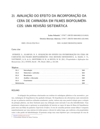 21 AVALIAÇÃO DO EFEITO DA INCORPORAÇÃO DA
CERA DE CARNAÚBA EM FILMES BIOPOLIMÉRI-
COS: UMA REVISÃO SISTEMÁTICA
Luíza Schmitz1
, UFSC2
, ORCID 0000-0002-2113-0619;
Orestes Estevam Alarcon, UFSC2
, ORCID 0000-0003-1235-8993.
ISBN: 978-85-5722-791-0 DOI: 10.29327/BIOMAT22.598558
Como citar
SCHMITZ, L.; ALARCON, D. S. AVALIAÇÃO DO EFEITO DA INCORPORAÇÃO DA CERA DE
CARNAÚBA EM FILMES BIOPOLIMÉRICOS: UMA REVISÃO SISTEMÁTICA. In: ELIAS, C. N.;
NATTRODT, A. K. de A.; MONTEIRO, R. H.; de SOUZA, B. M. (Ed.). Propriedades e Aplicações dos
Biomateriais. [S.l.]: EVEN3, Recife - PE, Brasil. 2023. p. 241-249.
Tópicos
21.1 Introdução . . . . . . . . . . . . . . . . . . . . . . . . . . . . . . . . . . . . . . . . . 243
21.2 Materiais e métodos . . . . . . . . . . . . . . . . . . . . . . . . . . . . . . . . . . . 244
21.3 Resultados . . . . . . . . . . . . . . . . . . . . . . . . . . . . . . . . . . . . . . . . . 244
21.4 Análise e discussão . . . . . . . . . . . . . . . . . . . . . . . . . . . . . . . . . . . . 248
21.5 Conclusões . . . . . . . . . . . . . . . . . . . . . . . . . . . . . . . . . . . . . . . . . 248
Referências . . . . . . . . . . . . . . . . . . . . . . . . . . . . . . . . . . . . . . . . . . . . . . . . 249
RESUMO
A mitigação dos problemas relacionados aos resíduos de embalagens plásticas se faz necessária e, por
isso, embalagens de biopolímeros têm ganhado destaque. Os biopolímeros são alternativas mais sustentáveis
do que os polímeros sintéticos utilizados atualmente, porém, embora seja uma possível solução para a redução
da poluição plástica, um fator limitante para sua utilização nesse mercado é sua alta hidrofilicidade. Uma
promissora solução para a aprimorar as propriedades de barreira ao vapor de água de filmes de biopolímeros
pode estar nas folhas da palmeira Copernicia Cerifera. A cera de carnaúba presente nessas folhas é composta
majoritariamente por uma mistura de ácidos graxos e álcoois de cadeia longa, que conferem a ela propriedades
como o alto poder de hidrofobização. O presente artigo tem como hipótese que a incorporação de cera de
1 Email:email@email.com.br
2 Universidade Federal de Santa Catarina
 