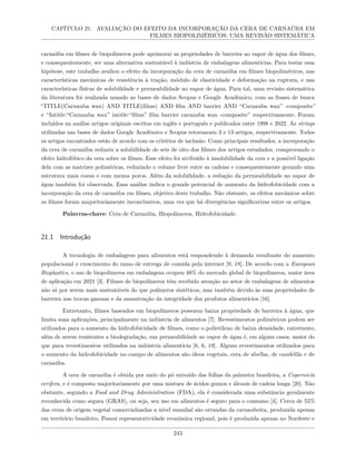 CAPÍTULO 21. AVALIAÇÃO DO EFEITO DA INCORPORAÇÃO DA CERA DE CARNAÚBA EM
FILMES BIOPOLIMÉRICOS: UMA REVISÃO SISTEMÁTICA
carnaúba em filmes de biopolímeros pode aprimorar as propriedades de barreira ao vapor de água dos filmes,
e consequentemente, ser uma alternativa sustentável à indústria de embalagens alimentícias. Para testar essa
hipótese, este trabalho avaliou o efeito da incorporação da cera de carnaúba em filmes biopoliméricos, nas
características mecânicas de resistência à tração, módulo de elasticidade e deformação na ruptura, e nas
características físicas de solubilidade e permeabilidade ao vapor de água. Para tal, uma revisão sistemática
da literatura foi realizada usando as bases de dados Scopus e Google Acadêmico, com as frases de busca
“TITLE(Carnauba wax) AND TITLE(films) AND film AND barrier AND “Carnauba wax” -composite”
e “Intitle:“Carnauba wax” intitle:“films” film barrier carnauba wax -composite” respectivamente. Foram
incluídos na análise artigos originais escritos em inglês e português e publicados entre 1998 e 2022. As strings
utilizadas nas bases de dados Google Acadêmico e Scopus retornaram 3 e 13 artigos, respectivamente. Todos
os artigos encontrados estão de acordo com os critérios de inclusão. Como principais resultados, a incorporação
da cera de carnaúba reduziu a solubilidade de seis de oito dos filmes dos artigos estudados, comprovando o
efeito hidrofóbico da cera sobre os filmes. Esse efeito foi atribuído à insolubilidade da cera e a possível ligação
dela com as matrizes poliméricas, reduzindo o volume livre entre as cadeias e consequentemente gerando uma
estrutura mais coesa e com menos poros. Além da solubilidade, a redução da permeabilidade ao vapor de
água também foi observada. Essa análise indica o grande potencial de aumento da hidrofobicidade com a
incorporação da cera de carnaúba em filmes, objetivo deste trabalho. Não obstante, os efeitos mecânicos sobre
os filmes foram majoritariamente inconclusivos, uma vez que há divergências significativas entre os artigos.
Palavras-chave: Cera de Carnaúba, Biopolímeros, Hidrofobicidade.
21.1 Introdução
A tecnologia de embalagens para alimentos está respondendo à demanda resultante do aumento
populacional e crescimento do ramo de entrega de comida pela internet [9, 18]. De acordo com a European
Bioplastics, o uso de biopolímeros em embalagens ocupou 48% do mercado global de biopolímeros, maior área
de aplicação em 2021 [3]. Filmes de biopolímeros têm recebido atenção no setor de embalagens de alimentos
não só por serem mais sustentáveis do que polímeros sintéticos, mas também devido às suas propriedades de
barreira nas trocas gasosas e da manutenção da integridade dos produtos alimentícios [16].
Entretanto, filmes baseados em biopolímeros possuem baixa propriedade de barreira à água, que
limita suas aplicações, principalmente na indústria de alimentos [7]. Revestimentos poliméricos podem ser
utilizados para o aumento da hidrofobicidade de filmes, como o polietileno de baixa densidade, entretanto,
além de serem resistentes a biodegradação, sua permeabilidade ao vapor de água é, em alguns casos, maior do
que para revestimentos utilizados na indústria alimentícia [8, 6, 19]. Alguns revestimentos utilizados para
o aumento da hidrofobicidade no campo de alimentos são óleos vegetais, cera de abelha, de candelila e de
carnaúba.
A cera de carnaúba é obtida por meio do pó extraído das folhas da palmeira brasileira, a Copernicia
cerifera, e é composta majoritariamente por uma mistura de ácidos graxos e álcoois de cadeia longa [20]. Não
obstante, segundo a Food and Drug Administration (FDA), ela é considerada uma substância geralmente
reconhecida como segura (GRAS), ou seja, seu uso em alimentos é seguro para o consumo [4]. Cerca de 55%
das ceras de origem vegetal comercializadas a nível mundial são oriundas da carnaubeira, produzida apenas
em território brasileiro. Possui representatividade econômica regional, pois é produzida apenas no Nordeste e
243
 