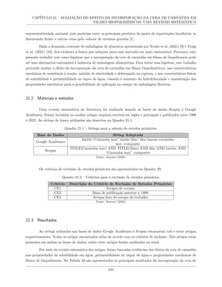 CAPÍTULO 21. AVALIAÇÃO DO EFEITO DA INCORPORAÇÃO DA CERA DE CARNAÚBA EM
FILMES BIOPOLIMÉRICOS: UMA REVISÃO SISTEMÁTICA
representatividade nacional, pois participa entre os principais produtos da pauta de exportações brasileiras, se
destacando frente a outras ceras pelo volume de recursos gerados [1].
Dada a demanda crescente de embalagens de alimentos apresentada por Ncube et al. (2021) [9] e Tyagi
et al. (2021) [18], fica evidente a busca por soluções para esse mercado ser mais sustentável. Portanto, este
presente trabalho tem como hipótese que a incorporação da cera de carnaúba em filmes de biopolímeros pode
ser uma alternativa sustentável à indústria de embalagens alimentícias. Para testar essa hipótese, este trabalho
pretende avaliar o efeito da incorporação da cera de carnaúba em filmes biopoliméricos, nas características
mecânicas de resistência à tração, módulo de elasticidade e deformação na ruptura, e nas características físicas
de solubilidade e permeabilidade ao vapor de água, visando o aumento da hidrofobicidade e manutenção das
propriedades mecânicas para a possibilidade de aplicação no campo de embalagens flexíveis.
21.2 Materiais e métodos
Uma revisão sistemática da literatura foi realizada usando as bases de dados Scopus e Google
Acadêmico. Foram incluídos na análise artigos originais escritos em inglês e português e publicados entre 1998
e 2022. As strings de busca utilizadas são descritas na Quadro 21.1.
Quadro 21.1 – Strings para a seleção de estudos primários.
Base de Dados String Adaptada
Google Acadêmico
Intitle:“Carnauba wax” intitle“film” film barrier carnauba
wax -composite
Scopus
TITLE(Carnauba wax) AND TITLE(films) AND film AND barrier AND
“Carnauba wax” -composite
Fonte: Autores (2022)
Os critérios de exclusão de estudos primários são apresentados na Quadro 29.
Quadro 21.2 – Critérios para a exclusão de estudos primários.
Critério Descrição do Critério de Exclusão de Estudos Primários
CE1 Artigos de revisão
CE2 Data de publicação anterior a 1998
CE3 Artigos fora do escopo do trabalho
Fonte: Autores (2022)
21.3 Resultados
As strings utilizadas nas bases de dados Google Acadêmico e Scopus retornaram três e treze artigos,
respectivamente. Todos os artigos encontrados estão de acordo com os critérios de inclusão. Três artigos estão
presentes em ambas as bases de dados, então treze artigos foram analisados no total.
Por meio da revisão sistemática dos artigos, foram buscadas evidências dos efeitos da cera de carnaúba
nas propriedades de solubilidade em água, permeabilidade ao vapor de água e propriedades mecânicas de
filmes de biopolímeros. Na Tabela 16 são apresentados os principais resultados da incorporação da cera de
244
 