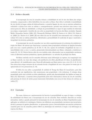CAPÍTULO 21. AVALIAÇÃO DO EFEITO DA INCORPORAÇÃO DA CERA DE CARNAÚBA EM
FILMES BIOPOLIMÉRICOS: UMA REVISÃO SISTEMÁTICA
21.4 Análise e discussão
A incorporação da cera de carnaúba reduziu a solubilidade de seis de oito dos filmes dos artigos
estudados, comprovando o efeito hidrofóbico da cera sobre os filmes. Esse efeito é atribuído à insolubilidade
da cera devido às longas cadeias de hidrocarbonetos e a possível ligação da cera com as matrizes poliméricas,
reduzindo o volume livre entre as cadeias e, consequentemente, gerando uma estrutura mais coesa e com
menos poros [5]. Além da solubilidade, a redução da permeabilidade ao vapor de água também foi observada
nos artigos, comprovando o benefício da cera sobre as propriedades de barreira dos filmes estudados. Segundo
Weller; Gennadios; Saraiva (1998) [19], Chiumarelli; Hubinger (2014) [2], Santos et al. (2014) [15], Galus et
al. (2020) [5] e Xavier et al. (2020) [20] esse efeito da cera de carnaúba está relacionado com a redução do
volume livre entre as cadeias poliméricas, dificultando a permeabilidade de moléculas de água e mantendo a
integridade da estrutura polimérica.
A incorporação da cera de carnaúba teve um efeito majoritariamente de acréscimo da resistência à
tração dos filmes. Os autores que observaram o aumento dessa propriedade atribuíram às ligações formadas
pela cera com a matriz polimérica [2, 19, 20, 17, 10]. Já o oposto foi atribuído à fragilidade da cera e à
imiscibilidade entre a cera e a matriz, promovendo descontinuidades nos filmes, reduzindo a resistência à
tração [21, 13, 15]. Outros fatores além da cera também estão relacionados com as propriedades mecânicas,
como as diferentes matrizes poliméricas, agentes plastificantes e os métodos de produção dos filmes.
Os filmes contendo cera de carnaúba obtiveram maior deformação na ruptura, em comparação com
os filmes controle, em cinco dos artigos, sob justificativa do efeito plastificante de óleos, de plastificantes
como glicerol e de emulsificantes como Tween-80 adicionados aos filmes juntos com a cera [15, 2, 19, 12, 11].
Nos outros dois artigos restantes ela foi reduzida devido à fragilidade da cera e dos pontos de tensão que os
aglomerados de cera promoveram [5, 10].
O efeito da cera sobre a propriedade de módulo de Young dos filmes foi inconclusivo, pois dois
resultados não são significativos, dois aumentaram essa propriedade e três reduziram. A redução dessa
propriedade pode estar atrelado ao efeito plastificante, gerado pela descontinuidade dos lipídios ao longo do
filme [12]. Entretanto, o aumento dessa propriedade pode estar relacionado à dureza da cera de carnaúba,
pela presença de ésteres de ácidos graxos insaturados hidroxilados com cerca de doze átomos de carbono na
cadeia [17].
21.5 Conclusões
Em suma, destaca-se o aprimoramento da barreira à permeabilidade ao vapor de água e a redução
da solubilidade dos filmes com a incorporação da cera de carnaúba. Esse resultado, discutido na revisão
sistemática, indica o grande potencial da incorporação da cera de carnaúba em filmes biopoliméricos para
aplicações na indústria de embalagens. Embora sua influência nas propriedades mecânicas seja inconclusiva
devido a presença de agentes plastificantes, os aglomerados, poros e descontinuidades nas matrizes poliméricas
causados pela cera de carnaúba podem refletir na diminuição da resistência à tração e da deformação na
ruptura dos filmes.
248
 