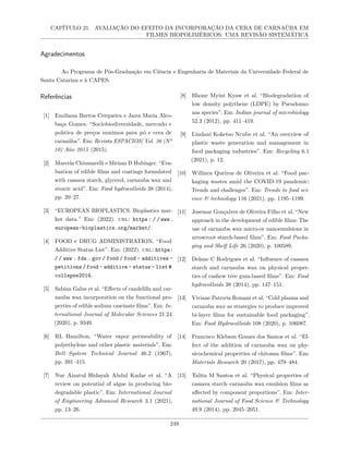 CAPÍTULO 21. AVALIAÇÃO DO EFEITO DA INCORPORAÇÃO DA CERA DE CARNAÚBA EM
FILMES BIOPOLIMÉRICOS: UMA REVISÃO SISTEMÁTICA
Agradecimentos
Ao Programa de Pós-Graduação em Ciência e Engenharia de Materiais da Universidade Federal de
Santa Catarina e à CAPES.
Referências
[1] Emiliana Barros Cerqueira e Jaıra Maria Alco-
baça Gomes. “Sociobiodiversidade, mercado e
polıtica de preços mınimos para pó e cera de
carnaúba”. Em: Revista ESPACIOS| Vol. 36 (Nº
10) Año 2015 (2015).
[2] Marcela Chiumarelli e Miriam D Hubinger. “Eva-
luation of edible films and coatings formulated
with cassava starch, glycerol, carnauba wax and
stearic acid”. Em: Food hydrocolloids 38 (2014),
pp. 20–27.
[3] “EUROPEAN BIOPLASTICS. Bioplastics mar-
ket data.” Em: (2022). url: https : / / www .
european-bioplastics.org/market/.
[4] FOOD e DRUG ADMINISTRATION. “Food
Additive Status List”. Em: (2022). url: https:
/ / www . fda . gov / food / food - additives -
petitions / food - additive - status - list #
collapse2014.
[5] Sabina Galus et al. “Effects of candelilla and car-
nauba wax incorporation on the functional pro-
perties of edible sodium caseinate films”. Em: In-
ternational Journal of Molecular Sciences 21.24
(2020), p. 9349.
[6] RL Hamilton. “Water vapor permeability of
polyethylene and other plastic materials”. Em:
Bell System Technical Journal 46.2 (1967),
pp. 391–415.
[7] Nur Aizatul Hidayah Abdul Kadar et al. “A
review on potential of algae in producing bio-
degradable plastic”. Em: International Journal
of Engineering Advanced Research 3.1 (2021),
pp. 13–26.
[8] Bhone Myint Kyaw et al. “Biodegradation of
low density polythene (LDPE) by Pseudomo-
nas species”. Em: Indian journal of microbiology
52.3 (2012), pp. 411–419.
[9] Lindani Koketso Ncube et al. “An overview of
plastic waste generation and management in
food packaging industries”. Em: Recycling 6.1
(2021), p. 12.
[10] Williara Queiroz de Oliveira et al. “Food pac-
kaging wastes amid the COVID-19 pandemic:
Trends and challenges”. Em: Trends in food sci-
ence & technology 116 (2021), pp. 1195–1199.
[11] Josemar Gonçalves de Oliveira Filho et al. “New
approach in the development of edible films: The
use of carnauba wax micro-or nanoemulsions in
arrowroot starch-based films”. Em: Food Packa-
ging and Shelf Life 26 (2020), p. 100589.
[12] Delane C Rodrigues et al. “Influence of cassava
starch and carnauba wax on physical proper-
ties of cashew tree gum-based films”. Em: Food
hydrocolloids 38 (2014), pp. 147–151.
[13] Viviane Patrıcia Romani et al. “Cold plasma and
carnauba wax as strategies to produce improved
bi-layer films for sustainable food packaging”.
Em: Food Hydrocolloids 108 (2020), p. 106087.
[14] Francisco Klebson Gomes dos Santos et al. “Ef-
fect of the addition of carnauba wax on phy-
sicochemical properties of chitosan films”. Em:
Materials Research 20 (2017), pp. 479–484.
[15] Talita M Santos et al. “Physical properties of
cassava starch–carnauba wax emulsion films as
affected by component proportions”. Em: Inter-
national Journal of Food Science & Technology
49.9 (2014), pp. 2045–2051.
249
 