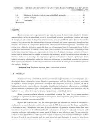 CAPÍTULO 1. FATORES QUE INFLUENCIAM NA ESTABILIDADE PRIMÁRIA DOS IMPLANTES
OSSEOINTEGRÁVEIS
1.5 Influência da técnica cirúrgica na estabilidade primária . . . . . . . . . . . . . 36
1.5.1 Técnica cirúrgica . . . . . . . . . . . . . . . . . . . . . . . . . . . . . . . . . . . . . . 36
1.6 Conclusões . . . . . . . . . . . . . . . . . . . . . . . . . . . . . . . . . . . . . . . . . 37
Referências . . . . . . . . . . . . . . . . . . . . . . . . . . . . . . . . . . . . . . . . . . . . . . . . 38
RESUMO
Há um consenso entre os pesquisadores que uma das causas do insucesso dos implantes dentários
osseointegráveis é a falta de estabilidade primária. A estabilidade primária, normalmente, é medida pelo torque
de inserção ou pela análise da frequência de ressonância, como uso do Ostell. Vários fatores relacionados
a macro e microgeometria dos implantes interferem na intensidade da tensão compressiva imposta ao osso
durante a instalação e no carregamento. Esses fatores influenciam na estabilidade primária e secundária. Eles
podem levar a falha dos implantes, quando há danos que ultrapassam o limiar de regeneração óssea. O atrito
gerado pelos instrumentos de corte e o tecido ósseo provoca aumento da temperatura e na instalação pode
nuclear microtrincas que diminuem a regeneração do tecido ósseo. A extensão dos danos mecânicos e térmicos
variam com os parâmetros selecionados na inserção dos implantes. A maioria dos estudos encontrados na
literatura dedicaram-se à medição das temperaturas geradas no tecido ósseo durante a perfuração. Existe
falta de informação relacionada à análise dos fatores que influenciam na estabilidade primária dos implantes.
Neste capítulo são abordados os fatores que influenciam e os métodos de avaliação da estabilidade primária
dos implantes dentários.
Palavras-Chave: Implantes dentários, Osso, Estabilidade primária.
1.1 Introdução
Na implantodontia, a estabilidade primária (mecânica) é um pré-requisito para osseointegração. Ela é
afetada pela forma e dimensões (forma, diâmetro, comprimento e perfil dos filetes das roscas), morfologia
da superfície, técnica cirúrgica, quantidade e densidade óssea disponível no local do implante [13, 14]. É
fundamental entender como os fatores relacionados à morfologia dos implantes influenciam na estabilidade
primária e estimar o prognóstico, pois a tensão excessiva na interface osso-implante pode resultar na falha do
implante. O osso cortical deve suportar a carga e proporcionar a estabilidade inicial.
O osso esponjoso tem baixa influência na estabilidade primária. Ele é mais rico em canais vasculares
e participa do suprimento de células progenitoras mesenquimais, sendo responsável pelo processo envolvido na
estabilidade secundária (osseointegração) [25].
O perfil dos filetes da rosca é um dos fatores principais que influencia nas tensões de compressão e
cisalhamento no osso trabecular, contribuindo com mais de 95% da transferência das forças mastigatórias
e da tensão no osso. Os implantes com rosca de perfil quadrado e trapezoidal induzem tensão duas vezes
mais intensa do que a rosca de perfil triangular. Os níveis menores de tensão causados pela rosca com perfil
triangular podem ser explicados por seu menor ângulo de flanco na parte inferior da rosca. No osso trabecular,
a tensão é mais significativa no vértice da rosca e ápice do implante, com menores concentrações na base
da rosca. O perfil de rosca triangular pode ser mais apropriado para dissipação de tensão em sítios ósseos
25
 