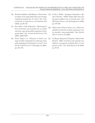 CAPÍTULO 21. AVALIAÇÃO DO EFEITO DA INCORPORAÇÃO DA CERA DE CARNAÚBA EM
FILMES BIOPOLIMÉRICOS: UMA REVISÃO SISTEMÁTICA
[16] Fereidoon Shahidi e Abul Hossain. “Preservation
of aquatic food using edible films and coatings
containing essential oils: A review”. Em: Criti-
cal Reviews in Food Science and Nutrition 62.1
(2022), pp. 66–105.
[17] Pau Talens e John M Krochta. “Plasticizing ef-
fects of beeswax and carnauba wax on tensile
and water vapor permeability properties of whey
protein films”. Em: Journal of Food Science 70.3
(2005), E239–E243.
[18] Preeti Tyagi et al. “Advances in barrier coa-
tings and film technologies for achieving sustai-
nable packaging of food products–a review”. Em:
Trends in Food Science & Technology 115 (2021),
pp. 461–485.
[19] Curtis L Weller, Aristippos Gennadios e Ra-
quel A Saraiva. “Edible bilayer films from zein
and grain sorghum wax or carnauba wax”. Em:
LWT-Food Science and Technology 31.3 (1998),
pp. 279–285.
[20] Tálisson Davi Noberto Xavier et al. “Filmes bio-
poliméricos baseados em fécula, quitosana e cera
de carnaúba e suas propriedades”. Em: Matéria
(Rio de Janeiro) 25 (2020).
[21] Yi Zhang, Benjamin K Simpson e Marie-Josée
Dumont. “Effect of beeswax and carnauba wax
addition on properties of gelatin films: A com-
parative study”. Em: Food bioscience 26 (2018),
pp. 88–95.
250
 