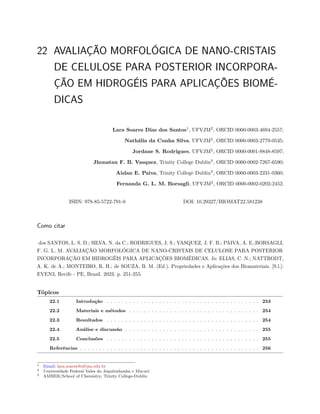 22 AVALIAÇÃO MORFOLÓGICA DE NANO-CRISTAIS
DE CELULOSE PARA POSTERIOR INCORPORA-
ÇÃO EM HIDROGÉIS PARA APLICAÇÕES BIOMÉ-
DICAS
Lara Soares Dias dos Santos1
, UFVJM2
, ORCID 0000-0003-4694-2557;
Nathália da Cunha Silva, UFVJM2
, ORCID 0000-0003-2779-0535;
Jordane S. Rodrigues, UFVJM2
, ORCID 0000-0001-8848-8597;
Jhonatan F. B. Vasquez, Trinity College Dublin3
, ORCID 0000-0002-7267-6590;
Aislan E. Paiva, Trinity College Dublin3
, ORCID 0000-0003-2231-0360;
Fernanda G. L. M. Borsagli, UFVJM2
, ORCID 0000-0002-0202-2452.
ISBN: 978-85-5722-791-0 DOI: 10.29327/BIOMAT22.581238
Como citar
dos SANTOS, L. S. D.; SILVA, N. da C.; RODRIGUES, J. S.; VASQUEZ, J. F. B.; PAIVA, A. E.;BORSAGLI,
F. G. L. M. AVALIAÇÃO MORFOLÓGICA DE NANO-CRISTAIS DE CELULOSE PARA POSTERIOR
INCORPORAÇÃO EM HIDROGÉIS PARA APLICAÇÕES BIOMÉDICAS. In: ELIAS, C. N.; NATTRODT,
A. K. de A.; MONTEIRO, R. H.; de SOUZA, B. M. (Ed.). Propriedades e Aplicações dos Biomateriais. [S.l.]:
EVEN3, Recife - PE, Brasil. 2023. p. 251-255.
Tópicos
22.1 Introdução . . . . . . . . . . . . . . . . . . . . . . . . . . . . . . . . . . . . . . . . . 253
22.2 Materiais e métodos . . . . . . . . . . . . . . . . . . . . . . . . . . . . . . . . . . . 254
22.3 Resultados . . . . . . . . . . . . . . . . . . . . . . . . . . . . . . . . . . . . . . . . . 254
22.4 Análise e discussão . . . . . . . . . . . . . . . . . . . . . . . . . . . . . . . . . . . . 255
22.5 Conclusões . . . . . . . . . . . . . . . . . . . . . . . . . . . . . . . . . . . . . . . . . 255
Referências . . . . . . . . . . . . . . . . . . . . . . . . . . . . . . . . . . . . . . . . . . . . . . . . 256
1 Email: lara.soares@ufvjm.edu.br
2 Universidade Federal Vales do Jequitinhonha e Mucurí
3 AMBER/School of Chemistry, Trinity College-Dublin
 