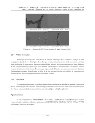 CAPÍTULO 22. AVALIAÇÃO MORFOLÓGICA DE NANO-CRISTAIS DE CELULOSE PARA
POSTERIOR INCORPORAÇÃO EM HIDROGÉIS PARA APLICAÇÕES BIOMÉDICAS
Figura 22.1 – Imagens de MEV com aumento de 350x (Autores, 2022).
22.4 Análise e discussão
A avaliação morfológica dos nano-cristais de celulose, obtidas por MEV, mostrou a variação da fibra
ao longo dos dias 3, 9, 10 e 14 (Figura 22.1). Em que podemos observar que no dia 3, apresentou estrutura
mais organizada. Os nano-cristais apresentaram morfologia bastante heterogênea na rota com ácido clorídrico.
Já nos nano-cristais na rota apenas com ácido sulfúrico, a morfologia foi mais homogênea e no formato acicular,
comumente relatado na literatura. Já em relação à porosidade foi maior nas amostras com ácido clorídrico.
Os tamanhos dos nano-cristais ficaram na faixa de 30 nm, independente da rota, embora na rota com ácido
sulfúrico houve maior heterogeneidade estatisticamente falando.
22.5 Conclusões
Os resultados indicaram a formação de nano-cristais com formação acicular de tamanho em torno de
30 nm, indicando que esta biomassa subutilizada pode ser explorada como uma nova fonte de matéria-prima
de celulose para a produção de nano-cristais com potencial para múltiplas aplicações.
Agradecimentos
Os autores agradecem o BIOSEM-LESMA/UFVJM e o AMBER/Trinity College Dublin pelas análises
e caracterizações químicas realizadas. Assim como a FAPEMIG (APQ- 02565-21), CAPES, CNPq e UFVJM
pelo suporte financeiro ao projeto.
255
 
