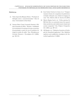CAPÍTULO 22. AVALIAÇÃO MORFOLÓGICA DE NANO-CRISTAIS DE CELULOSE PARA
POSTERIOR INCORPORAÇÃO EM HIDROGÉIS PARA APLICAÇÕES BIOMÉDICAS
Referências
[1] Vânia Aparecida Blasques Bueno. “Produção de
hidrogéis micro e nanoestruturados”. Tese de
dout. Universidade de São Paulo.
[2] Vanessa Matte Cassol, Leonardo Fantinel e Wil-
liam Leonardo da Silva. “Estudo e viabilidade
do revestimento de sementes da soja no processo
da germinação a partir do uso de polımero hi-
drogel de amido de milho”. Em: Disciplinarum
Scientia| Naturais e Tecnológicas 21.1 (2020),
pp. 103–115.
[3] Luiz Carlos Correia de Jesus et al. “Compor-
tamento térmico de compósitos de poliestireno
reciclado reforçado com celulose de bagaço de
cana”. Em: Matéria (Rio de Janeiro) 24 (2019).
[4] Márcia Regina Leal et al. “Ceiba speciosa St.
Hill fruit fiber as a potential source for nanocel-
lulose production and reinforcement of polyvinyl
acetate composites”. Em: Polymer Composites
42.1 (2021), pp. 397–411.
[5] JM Rosiak et al. “Radiation formation of hydro-
gels for biomedical application”. Em: Radiation
synthesis and modification of polymers for bio-
medical applications 5 (2002).
256
 