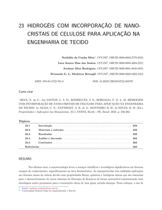 23 HIDROGÉIS COM INCORPORAÇÃO DE NANO-
CRISTAIS DE CELULOSE PARA APLICAÇÃO NA
ENGENHARIA DE TECIDO
Nathália da Cunha Silva1
, UFVJM2
, ORCID 0000-0003-2779-0535;
Lara Soares Dias dos Santos, UFVJM2
, ORCID 0000-0003-4694-2557;
Jordane Silva Rodrigues, UFVJM2
, ORCID 0000-0001-8848-8597;
Fernanda G. L. Medeiros Borsagli, UFVJM2
, ORCID 0000-0002-0202-2452.
ISBN: 978-85-5722-791-0 DOI: 10.29327/BIOMAT22.586797
Como citar
SILVA, N. da C.; dos SANTOS, L. S. D.; RODRIGUES, J. S.; BORSAGLI, F. G. L. M. HIDROGÉIS
COM INCORPORAÇÃO DE NANO-CRISTAIS DE CELULOSE PARA APLICAÇÃO NA ENGENHARIA
DE TECIDO. In: ELIAS, C. N.; NATTRODT, A. K. de A.; MONTEIRO, R. H.; de SOUZA, B. M. (Ed.).
Propriedades e Aplicações dos Biomateriais. [S.l.]: EVEN3, Recife - PE, Brasil. 2023. p. 256-263.
Tópicos
23.1 Introdução . . . . . . . . . . . . . . . . . . . . . . . . . . . . . . . . . . . . . . . . . 258
23.2 Materiais e métodos . . . . . . . . . . . . . . . . . . . . . . . . . . . . . . . . . . . 259
23.3 Resultados . . . . . . . . . . . . . . . . . . . . . . . . . . . . . . . . . . . . . . . . . 259
23.4 Análise e discussão . . . . . . . . . . . . . . . . . . . . . . . . . . . . . . . . . . . . 262
23.5 Conclusões . . . . . . . . . . . . . . . . . . . . . . . . . . . . . . . . . . . . . . . . . 263
Referências . . . . . . . . . . . . . . . . . . . . . . . . . . . . . . . . . . . . . . . . . . . . . . . . 263
RESUMO
Nos últimos anos, a nanotecnologia levou a avanços científicos e tecnológicos significativos em diversos
campos do conhecimento, especificamente na área farmacêutica. As nanopartículas têm múltiplas aplicações
em diversos ramos da ciência devido suas propriedades físicas, químicas e biológicas únicas que são essenciais
para o desenvolvimento de novos sistemas de liberação de fármacos de forma sustentável representando uma
abordagem muito promissora para o tratamento eficaz de uma gama variada doenças. Nesse enfoque, o uso de
1 Email: nathalia.cunha@ufvjm.edu.br
2 Universidade Federal Vales do Jequitinhonha e Mucurí
 