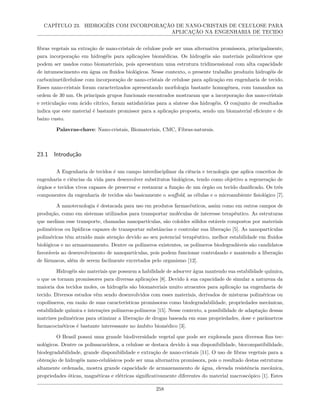 CAPÍTULO 23. HIDROGÉIS COM INCORPORAÇÃO DE NANO-CRISTAIS DE CELULOSE PARA
APLICAÇÃO NA ENGENHARIA DE TECIDO
fibras vegetais na extração de nano-cristais de celulose pode ser uma alternativa promissora, principalmente,
para incorporação em hidrogéis para aplicações biomédicas. Os hidrogéis são materiais poliméricos que
podem ser usados como biomateriais, pois apresentam uma estrutura tridimensional com alta capacidade
de intumescimento em água ou fluidos biológicos. Nesse contexto, o presente trabalho produziu hidrogéis de
carboximetilcelulose com incorporação de nano-cristais de celulose para aplicação em engenharia de tecido.
Esses nano-cristais foram caracterizados apresentando morfologia bastante homogênea, com tamanhos na
ordem de 30 nm. Os principais grupos funcionais encontrados mostraram que a incorporação dos nano-cristais
e reticulação com ácido cítrico, foram satisfatórias para a síntese dos hidrogéis. O conjunto de resultados
indica que este material é bastante promissor para a aplicação proposta, sendo um biomaterial eficiente e de
baixo custo.
Palavras-chave: Nano-cristais, Biomateriais, CMC, Fibras-naturais.
23.1 Introdução
A Engenharia de tecidos é um campo interdisciplinar da ciência e tecnologia que aplica conceitos de
engenharia e ciências da vida para desenvolver substitutos biológicos, tendo como objetivo a regeneração de
órgãos e tecidos vivos capazes de preservar e restaurar a função de um órgão ou tecido danificado. Os três
componentes da engenharia de tecidos são basicamente o scaffold, as células e o microambiente fisiológico [7].
A nanotecnologia é destacada para uso em produtos farmacêuticos, assim como em outros campos de
produção, como em sistemas utilizados para transportar moléculas de interesse terapêutico. As estruturas
que mediam esse transporte, chamadas nanopartículas, são coloides sólidos estáveis compostos por materiais
poliméricos ou lipídicos capazes de transportar substâncias e controlar sua liberação [5]. As nanopartículas
poliméricas têm atraído mais atenção devido ao seu potencial terapêutico, melhor estabilidade em fluidos
biológicos e no armazenamento. Dentre os polímeros existentes, os polímeros biodegradáveis são candidatos
favoráveis ao desenvolvimento de nanopartículas, pois podem funcionar controlando e mantendo a liberação
de fármacos, além de serem facilmente excretados pelo organismo [12].
Hidrogéis são materiais que possuem a habilidade de adsorver água mantendo sua estabilidade química,
o que os tornam promissores para diversas aplicações [8]. Devido à sua capacidade de simular a natureza da
maioria dos tecidos moles, os hidrogéis são biomateriais muito atraentes para aplicação na engenharia de
tecido. Diversos estudos vêm sendo desenvolvidos com esses materiais, derivados de misturas poliméricas ou
copolímeros, em razão de suas características promissoras como biodegradabilidade, propriedades mecânicas,
estabilidade química e interações polímeros-polímeros [15]. Nesse contexto, a possibilidade de adaptação dessas
matrizes poliméricas para otimizar a liberação de drogas baseada em suas propriedades, dose e parâmetros
farmacocinéticos é bastante interessante no âmbito biomédico [3].
O Brasil possui uma grande biodiversidade vegetal que pode ser explorada para diversos fins tec-
nológicos. Dentre os polissacarídeos, a celulose se destaca devido à sua disponibilidade, biocompatibilidade,
biodegradabilidade, grande disponibilidade e extração de nano-cristais [11]. O uso de fibras vegetais para a
obtenção de hidrogéis nano-celulósicos pode ser uma alternativa promissora, pois o resultado destas estruturas
altamente ordenada, mostra grande capacidade de armazenamento de água, elevada resistência mecânica,
propriedades óticas, magnéticas e elétricas significativamente diferentes do material macroscópico [1]. Estes
258
 