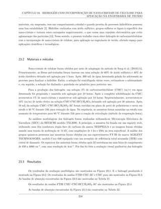 CAPÍTULO 23. HIDROGÉIS COM INCORPORAÇÃO DE NANO-CRISTAIS DE CELULOSE PARA
APLICAÇÃO NA ENGENHARIA DE TECIDO
materiais, em suspensão, tem um comportamento coloidal e quando provém de processos hidrolíticos possuem
uma boa estabilidade [2]. Hidrólise realizados com ácido sulfúrico, grupos sulfatos se ligam à superfície dos
nano-cristais e tornam estes carregados negativamente, o que causa uma repulsão eletrostática que evita
aglomeração das partículas [13]. Nesse sentido, o presente trabalho visou obter hidrogéis de carboximetilcelulose
com a incorporação de nano-cristais de celulose, para aplicação na engenharia de tecido, abrindo espaço para
aplicações científicas e tecnológicas.
23.2 Materiais e métodos
Nano-cristais de celulose foram obtidos por meio de adaptação do método de Song et al, (2019)[14].
Primeiramente, as fibras pré-tratadas foram imersas em uma solução de 60% de ácido sulfúrico e 40% de
ácido clorídrico deixada sob agitação por 1 hora. Após, 300 mL de água deionizada gelada foi adicionado ao
processo para finalizar a hidrólise. Então, a solução foi centrifugada várias vezes, retirando-se o sobrenadante
e, em seguida, a solução foi dialisada e guardada em geladeira para posterior uso.
Para a produção dos hidrogéis, um solução 2% de carboximetilcelulose (CMC) (m/v) em água
deionizada foi preparada e mantida sob agitação por 24 horas. Após a completa solubilização da CMC,
acrescentou 1% de nano-cristais e manteve-se sob agitação por 24 horas. Sequencialmente, acrescentou-se
10% (m/m) de ácido cítrico na solução CMC-CNC-HCl/H2SO4 deixando sob agitação por 20 minutos. Após,
10 mL da solução CMC- CNC-HCl/H2SO4-AC foram vertidas em placa de petri de poliestireno e secos em
estufa a 40 °C durante 24h para remoção da água. Na sequência, as amostras foram mantidas na estufa com
aumento de temperatura para 80 °C durante 24h para a reação de reticulação (método de evaporação lenta).
As análises morfológicas dos hidrogéis foram realizadas utilizando-se Microscopia Eletrônica de
Varredura (MEV) da HITACHI modelo TM-3000. A princípio, a amostra foi fixada em um suporte stub,
utilizando uma fita condutora dupla face de carbono da marca TEDPELLA e as imagens foram obtidas
usando uma tensão de aceleração de 15 kV, com ampliações de 1 kx e 250x na área superficial. A análise dos
grupos químicos presentes nas amostras foram obtidos em um espectrômetro FT-IR da marca AGILENT
TECHNOLOGIES, modelo Cary 630 equipado com um acessório de refletância total atenuada (ATR) com
cristal de diamante. Os espectros dos materiais foram obtidos após 32 varreduras em uma faixa de comprimento
de 650 a 4000 cm-1
, com uma resolução de 4cm-1
. Por fim foi feita a avaliação visual qualitativa dos hidrogéis.
23.3 Resultados
Os resultados da avaliação morfológica são mostrados na Figura 23.1. E o hidrogel produzido é
mostrado na Figura 23.2. Os resultados da análise FTIR CMC-AC e CMC pura são mostrados na Figura 23.3.
As bandas de absorção encontradas da Figura 23.3 são mostradas na Tabela 21.
Os resultados da análise FTIR CMC–CNC-HCl/H2SO4-AC são mostrados na Figura 23.4.
As bandas de absorção encontradas da Figura 23.4 são mostradas na Tabela 22.
259
 