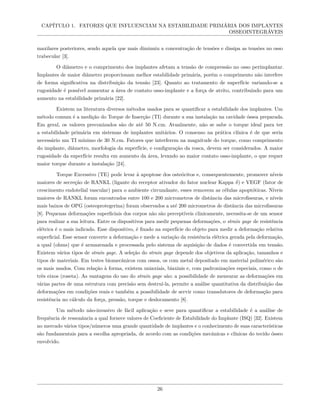CAPÍTULO 1. FATORES QUE INFLUENCIAM NA ESTABILIDADE PRIMÁRIA DOS IMPLANTES
OSSEOINTEGRÁVEIS
maxilares posteriores, sendo aquela que mais diminuiu a concentração de tensões e dissipa as tensões no osso
trabecular [3].
O diâmetro e o comprimento dos implantes afetam a tensão de compressão no osso perimplantar.
Implantes de maior diâmetro proporcionam melhor estabilidade primária, porém o comprimento não interfere
de forma significativa na distribuição da tensão [23]. Quanto ao tratamento de superfície variando-se a
rugosidade é possível aumentar a área de contato osso-implante e a força de atrito, contribuindo para um
aumento na estabilidade primária [22].
Existem na literatura diversos métodos usados para se quantificar a estabilidade dos implantes. Um
método comum é a medição do Torque de Inserção (TI) durante a sua instalação na cavidade óssea preparada.
Em geral, os valores preconizados são de até 50 N.cm. Atualmente, não se sabe o torque ideal para ter
a estabilidade primária em sistemas de implantes unitários. O consenso na prática clínica é de que seria
necessário um TI mínimo de 30 N.cm. Fatores que interferem na magnitude do torque, como comprimento
do implante, diâmetro, morfologia da superfície, e configuração da rosca, devem ser considerados. A maior
rugosidade da superfície resulta em aumento da área, levando ao maior contato osso-implante, o que requer
maior torque durante a instalação [24].
Torque Excessivo (TE) pode levar à apoptose dos osteócitos e, consequentemente, promover níveis
maiores de secreção de RANKL (ligante do receptor ativador do fator nuclear Kappa δ) e VEGF (fator de
crescimento endotelial vascular) para o ambiente circundante, esses removem as células apoptóticas. Níveis
maiores de RANKL foram encontrados entre 100 e 200 micrometros de distância das microfissuras, e níveis
mais baixos de OPG (osteoprotegerina) foram observados a até 200 micrometros de distância das microfissuras
[8]. Pequenas deformações superficiais dos corpos não são perceptíveis clinicamente, necessita-se de um sensor
para realizar a sua leitura. Entre os dispositivos para medir pequenas deformações, o strain gage de resistência
elétrica é o mais indicado. Esse dispositivo, é fixado na superfície do objeto para medir a deformação relativa
superficial. Esse sensor converte a deformação e mede a variação da resistência elétrica gerada pela deformação,
a qual (ohms) que é armazenada e processada pelo sistema de aquisição de dados é convertida em tensão.
Existem vários tipos de strain gage. A seleção do strain gage depende dos objetivos da aplicação, tamanhos e
tipos de materiais. Em testes biomecânicos com ossos, os com metal depositado em material polimérico são
os mais usados. Com relação à forma, existem uniaxiais, biaxiais e, com padronizações especiais, como o de
três eixos (roseta). As vantagens do uso do strain gage são: a possibilidade de mensurar as deformações em
várias partes de uma estrutura com precisão sem destruí-la, permite a análise quantitativa da distribuição das
deformações em condições reais e também a possibilidade de servir como transdutores de deformação para
resistência no cálculo da força, pressão, torque e deslocamento [8].
Um método não-invasivo de fácil aplicação e seve para quantificar a estabilidade é a análise de
frequência de ressonância a qual fornece valores de Coeficiente de Estabilidade do Implante (ISQ) [32]. Existem
no mercado vários tipos/números uma grande quantidade de implantes e o conhecimento de suas características
são fundamentais para a escolha apropriada, de acordo com as condições mecânicas e clínicas do tecido ósseo
envolvido.
26
 
