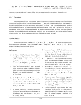 CAPÍTULO 23. HIDROGÉIS COM INCORPORAÇÃO DE NANO-CRISTAIS DE CELULOSE PARA
APLICAÇÃO NA ENGENHARIA DE TECIDO
variação já era esperada, pois a nano-celulose incorporada possui estrutura química similar à CMC.
23.5 Conclusões
Os resultados mostraram que é possível produzir hidrogéis de carboximetilcelulose com a incorporação
de nano-cristais de celulose reticulados com ácido cítrico. Os principais componentes químicos da fibra foram a
celulose e hemicelulose que foram identificadas nos espectros da análise FTIR. As caracterizações dos hidrogéis
produzidos apresentaram um material homogêneo com paredes de filmes finas. Os resultados indicaram a
formação de nano-cristais com formação acicular de tamanho médio em torno de 30 nm, indicando que esta
biomassa subutilizada pode ser explorada como uma nova fonte de matéria-prima de celulose para a produção
de nano-cristais com potencial para múltiplas aplicações na engenharia de tecido.
Agradecimentos
Os autores agradecem ao BIOSEM-LESMA/UFVJM e o LMMA/UFVJM pelas análises e caracte-
rizações químicas realizadas. Assim como a FAPEMIG (APQ-02565-21, APQ- 03088-2), CAPES, CNPq e
UFVJM pelo suporte financeiro ao projeto.
Referências
[1] My Ahmed Said Azizi Samir, Fannie Alloin e
Alain Dufresne. “Review of recent research into
cellulosic whiskers, their properties and their
application in nanocomposite field”. Em: Bio-
macromolecules 6.2 (2005), pp. 612–626.
[2] Emily D Cranston e Derek G Gray. “Morpho-
logical and optical characterization of polyelec-
trolyte multilayers incorporating nanocrystalline
cellulose”. Em: Biomacromolecules 7.9 (2006),
pp. 2522–2530.
[3] Marilia Pinto Federico et al. “Noções sobre pa-
râmetros farmacocinéticos/farmacodinâmicos e
sua utilização na prática médica”. Em: Revista
da Sociedade Brasileira de Clınica Médica 15.3
(2017), pp. 201–205.
[4] Ali Hebeish e S Sharaf. “Novel nanocomposite
hydrogel for wound dressing and other medical
applications”. Em: RSC advances 5.125 (2015),
pp. 103036–103046.
[5] Alexander Junges et al. “Aplicação da nanotec-
nologia na engenharia de alimentos: uma revi-
são”. Em: Research, Society and Development
11.2 (2022), e3611225389–e3611225389.
[6] KK Mali et al. “Citric acid crosslinked carboxy-
methyl cellulose-based composite hydrogel films
for drug delivery”. Em: Indian Journal of Phar-
maceutical Sciences 80.4 (2018), pp. 657–667.
[7] Mônica Helena Monteiro do Nascimento e Ch-
ristiane Bertachini Lombello. “Hidrogéis a base
de ácido hialurônico e quitosana para engenha-
ria de tecido cartilaginoso”. Em: Polımeros 26
(2016), pp. 360–370.
[8] N Nogueira et al. “Characterization of poly (2-
hydroxyethyl methacrylate)(PHEMA) contact
lens using the Langmuir monolayer technique”.
Em: Journal of colloid and interface science
385.1 (2012), pp. 202–210.
[9] Cybelle Crystinne do Prado Marinho et al. “Pré-
tratamento ácido da palha de cana-de-açúcar
visando a produção de etanol de segunda gera-
ção”. Em: Revista Tecnologia e Sociedade 16.41
(2020), pp. 1–14.
263
 