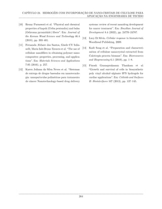 CAPÍTULO 23. HIDROGÉIS COM INCORPORAÇÃO DE NANO-CRISTAIS DE CELULOSE PARA
APLICAÇÃO NA ENGENHARIA DE TECIDO
[10] Renny Purnawati et al. “Physical and chemical
properties of kapok (Ceiba pentandra) and balsa
(Ochroma pyramidale) fibers”. Em: Journal of
the Korean Wood Science and Technology 46.4
(2018), pp. 393–401.
[11] Fernanda Abbate dos Santos, Gisele CV Iulia-
nelli, Maria Inês Bruno Tavares et al. “The use of
cellulose nanofillers in obtaining polymer nano-
composites: properties, processing, and applica-
tions”. Em: Materials Sciences and Applications
7.05 (2016), p. 257.
[12] Karen Juliana da Silva Neves et al. “Sistemas
de entrega de drogas baseados em nanotecnolo-
gia: nanopartıculas poliméricas para tratamento
de câncer Nanotechnology-based drug delivery
systems: review of recent nanodrug development
for cancer treatment”. Em: Brazilian Journal of
Development 8.4 (2022), pp. 24770–24787.
[13] Lucy Di Silvio. Cellular response to biomaterials.
Woodhead Publishing, 2009.
[14] Kaili Song et al. “Preparation and characteri-
zation of cellulose nanocrystal extracted from
Calotropis procera biomass”. Em: Bioresources
and Bioprocessing 6.1 (2019), pp. 1–8.
[15] Finosh Gnanaprakasam Thankam et al.
“Growth and survival of cells in biosynthetic
poly vinyl alcohol–alginate IPN hydrogels for
cardiac applications”. Em: Colloids and Surfaces
B: Biointerfaces 107 (2013), pp. 137–145.
264
 