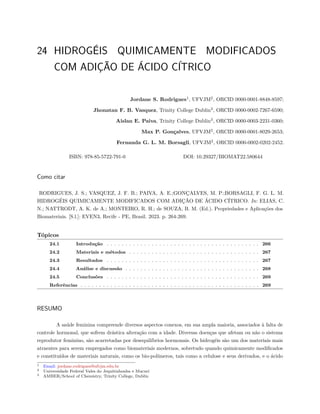24 HIDROGÉIS QUIMICAMENTE MODIFICADOS
COM ADIÇÃO DE ÁCIDO CÍTRICO
Jordane S. Rodrigues1
, UFVJM2
, ORCID 0000-0001-8848-8597;
Jhonatan F. B. Vasquez, Trinity College Dublin3
, ORCID 0000-0002-7267-6590;
Aislan E. Paiva, Trinity College Dublin3
, ORCID 0000-0003-2231-0360;
Max P. Gonçalves, UFVJM2
, ORCID 0000-0001-8029-2653;
Fernanda G. L. M. Borsagli, UFVJM2
, ORCID 0000-0002-0202-2452.
ISBN: 978-85-5722-791-0 DOI: 10.29327/BIOMAT22.580644
Como citar
RODRIGUES, J. S.; VASQUEZ, J. F. B.; PAIVA, A. E.;GONÇALVES, M. P.;BORSAGLI, F. G. L. M.
HIDROGÉIS QUIMICAMENTE MODIFICADOS COM ADIÇÃO DE ÁCIDO CÍTRICO. In: ELIAS, C.
N.; NATTRODT, A. K. de A.; MONTEIRO, R. H.; de SOUZA, B. M. (Ed.). Propriedades e Aplicações dos
Biomateriais. [S.l.]: EVEN3, Recife - PE, Brasil. 2023. p. 264-269.
Tópicos
24.1 Introdução . . . . . . . . . . . . . . . . . . . . . . . . . . . . . . . . . . . . . . . . . 266
24.2 Materiais e métodos . . . . . . . . . . . . . . . . . . . . . . . . . . . . . . . . . . . 267
24.3 Resultados . . . . . . . . . . . . . . . . . . . . . . . . . . . . . . . . . . . . . . . . . 267
24.4 Análise e discussão . . . . . . . . . . . . . . . . . . . . . . . . . . . . . . . . . . . . 268
24.5 Conclusões . . . . . . . . . . . . . . . . . . . . . . . . . . . . . . . . . . . . . . . . . 269
Referências . . . . . . . . . . . . . . . . . . . . . . . . . . . . . . . . . . . . . . . . . . . . . . . . 269
RESUMO
A saúde feminina compreende diversos aspectos conexos, em sua ampla maioria, associados à falta de
controle hormonal, que sofrem drástica alteração com a idade. Diversas doenças que afetam ou não o sistema
reprodutor feminino, são acarretadas por desequilíbrios hormonais. Os hidrogéis são um dos materiais mais
atraentes para serem empregados como biomateriais modernos, sobretudo quando quimicamente modificados
e constituídos de materiais naturais, como os bio-polímeros, tais como a celulose e seus derivados, e o ácido
1 Email: jordane.rodrigues@ufvjm.edu.br
2 Universidade Federal Vales do Jequitinhonha e Mucurí
3 AMBER/School of Chemistry, Trinity College, Dublin
 