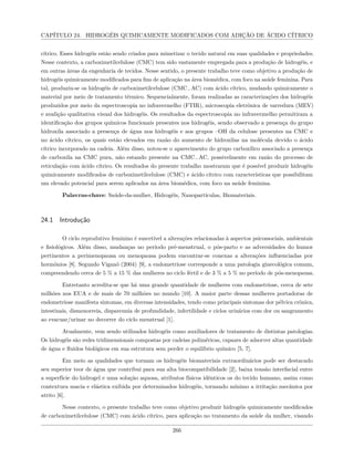CAPÍTULO 24. HIDROGÉIS QUIMICAMENTE MODIFICADOS COM ADIÇÃO DE ÁCIDO CÍTRICO
cítrico. Esses hidrogéis estão sendo criados para mimetizar o tecido natural em suas qualidades e propriedades.
Nesse contexto, a carboximetilcelulose (CMC) tem sido vastamente empregada para a produção de hidrogéis, e
em outras áreas da engenharia de tecidos. Nesse sentido, o presente trabalho teve como objetivo a produção de
hidrogéis quimicamente modificados para fins de aplicação na área biomédica, com foco na saúde feminina. Para
tal, produziu-se os hidrogéis de carboximetilcelulose (CMC−AC) com ácido cítrico, mudando quimicamente o
material por meio de tratamento térmico. Sequencialmente, foram realizadas as caracterizações dos hidrogéis
produzidos por meio da espectroscopia no infravermelho (FTIR), microscopia eletrônica de varredura (MEV)
e avalição qualitativa visual dos hidrogéis. Os resultados da espectroscopia no infravermelho permitiram a
identificação dos grupos químicos funcionais presentes nos hidrogéis, sendo observado a presença do grupo
hidroxila associado a presença de água nos hidrogéis e aos grupos –OH da celulose presentes na CMC e
no ácido cítrico, os quais estão elevados em razão do aumento de hidroxilas na molécula devido o ácido
cítrico incorporado na cadeia. Além disso, notou-se o aparecimento do grupo carboxílico associado a presença
de carboxila na CMC pura, não estando presente na CMC−AC, possivelmente em razão do processo de
reticulação com ácido cítrico. Os resultados do presente trabalho mostraram que é possível produzir hidrogéis
quimicamente modificados de carboximetilcelulose (CMC) e ácido cítrico com características que possibilitam
um elevado potencial para serem aplicados na área biomédica, com foco na saúde feminina.
Palavras-chave: Saúde-da-mulher, Hidrogéis, Nanopartículas, Biomateriais.
24.1 Introdução
O ciclo reprodutivo feminino é suscetível a alterações relacionadas à aspectos psicossociais, ambientais
e fisiológicos. Além disso, mudanças no período pré-menstrual, o pós-parto e as adversidades do humor
pertinentes a perimenopausa ou menopausa podem encontrar-se conexas a alterações influenciadas por
hormônios [8]. Segundo Viganó (2004) [9], a endometriose corresponde a uma patologia ginecológica comum,
compreendendo cerca de 5 % a 15 % das mulheres no ciclo fértil e de 3 % a 5 % no período de pós-menopausa.
Entretanto acredita-se que há uma grande quantidade de mulheres com endometriose, cerca de sete
milhões nos EUA e de mais de 70 milhões no mundo [10]. A maior parte dessas mulheres portadoras de
endometriose manifesta sintomas, em diversas intensidades, tendo como principais sintomas dor pélvica crônica,
intestinais, dismenorreia, dispareunia de profundidade, infertilidade e ciclos urinários com dor ou sangramento
ao evacuar/urinar no decorrer do ciclo menstrual [1].
Atualmente, vem sendo utilizados hidrogéis como auxiliadores de tratamento de distintas patologias.
Os hidrogéis são redes tridimensionais compostas por cadeias poliméricas, capazes de adsorver altas quantidade
de água e fluidos biológicos em sua estrutura sem perder o equilíbrio químico [5, 7].
Em meio as qualidades que tornam os hidrogéis biomateriais extraordinários pode ser destacado
seu superior teor de água que contribui para sua alta biocompatibilidade [2], baixa tensão interfacial entre
a superfície do hidrogel e uma solução aquosa, atributos físicos idênticos os do tecido humano, assim como
contextura macia e elástica exibida por determinados hidrogéis, tornando mínimo a irritação mecânica por
atrito [6].
Nesse contexto, o presente trabalho teve como objetivo produzir hidrogéis quimicamente modificados
de carboximetilcelulose (CMC) com ácido cítrico, para aplicação no tratamento da saúde da mulher, visando
266
 