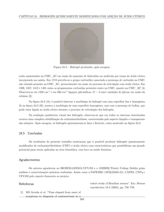 CAPÍTULO 24. HIDROGÉIS QUIMICAMENTE MODIFICADOS COM ADIÇÃO DE ÁCIDO CÍTRICO
Figura 24.3 – Hidrogel produzido, após secagem.
estão aumentados na CMC_AC em razão do aumento de hidroxilas na molécula por causa do ácido cítrico
incorporado na cadeia. Em 1719 percebe-se o grupo carboxílico associado a presença de carboxila na CMC,
não estando presente na CMC_AC, provavelmente em razão do processo de reticulação com ácido cítrico. Em
1599, 1587, 1412 e 1401 estão os grupamentos carboxilas presentes tanto na CMC, quanto na CMC_AC [4].
Observou-se em 1250 cm-1
e em 893 cm-1
ligações glicosídicas β1 − 4 entre unidades de glicose em razão da
celulose [3].
Na figura 24.2 (A), é possível observar a morfologia do hidrogel com uma superfície lisa e homogênea.
Já na figura 24.2 (B), mostra a morfologia de uma superfície homogênea, mas com a presença de bolhas, que
pode estar ligada ao ácido cítrico durante o processo de reticulação dos hidrogéis.
Na avaliação qualitativa visual dos hidrogéis, observou-se que em todos os sistemas sintetizados
ocorreu uma completa solubilização da carboximetilcelulose, caracterizada pelo aspecto límpido e transparente
das soluções. Após secagem, os hidrogéis apresentaram-se lisos e flexíveis, como mostrado na figura 24.3.
24.5 Conclusões
Os resultados do presente trabalho mostraram que é possível produzir hidrogéis quimicamente
modificados de carboximetilcelulose (CMC) e ácido cítrico com características que possibilitam um grande
potencial para serem aplicados na área biomédica, com foco na saúde feminina.
Agradecimentos
Os autores agradecem ao BIOSEM-LESMA/UFVJM e o AMBER/Trinity College Dublin pelas
análises e caracterizações químicas realizadas. Assim como a FAPEMIG (APQ-02565-21), CAPES, CNPq e
UFVJM pelo suporte financeiro ao projeto.
Referências
[1] MS Arruda et al. “Time elapsed from onset of
symptoms to diagnosis of endometriosis in a
cohort study of Brazilian women”. Em: Human
reproduction 18.4 (2003), pp. 756–759.
269
 