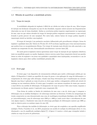 CAPÍTULO 1. FATORES QUE INFLUENCIAM NA ESTABILIDADE PRIMÁRIA DOS IMPLANTES
OSSEOINTEGRÁVEIS
1.2 Métodos de quantificar a estabilidade primária
1.2.1 Torque de inserção
A estabilidade adequada do implante é difícil de ser obtida em todos os tipos de osso. Altos torques
de inserção são facilmente alcançados em osso de alta densidade, enquanto valores menores são frequentemente
observados em osso de baixa densidade. Ambas as ocorrências podem impactar negativamente na regeneração
do osso, uma vez que valores elevados do torque de inserção podem comprimir excessivamente o osso cortical,
levando à perda precoce do osso marginal. Por outro lado, valores baixos do torque podem impedir a
regeneração inicial na interface osso-implante.
O torque de inserção é um parâmetro mecânico influenciado pelo procedimento cirúrgico, forma do
implante e qualidade óssea [24]. Valores do TI entre 25 e 45 N.cm foram sugeridos para evitar micromovimentos,
que podem levar ao encapsulamento fibroso. Um torque de inserção mais elevado tem sido associado a um
aumento na compressão do osso, desencadeando microfraturas e necrose óssea [23].
De modo geral os implantes cônicos apresentam maior torque de inserção do que implantes cilíndricos,
tanto na mandíbula quanto na maxila. Implantes cônicos exercem maior força compressiva lateral nas paredes
ósseas ao redor do implante e em áreas com qualidade e quantidade óssea inadequadas, recomenda-se o uso de
implantes cônicos para obter melhor estabilidade primária [32].
1.2.2 Strain gage
O strain gage é um dispositivo de extensometria utilizado para medir a deformação sofrida por um
objeto. O dispositivo é colado na superfície do corpo de prova e com aplicação de carga há deformação e o
comprimento do strain gage sofre alteração, criando uma força eletromotriz que é transformada em corrente.
Quando uma força é aplicada ao corpo de prova os strain gage medem o alongamento sofrido nele através de
mudança na sua resistência elétrica. O strain gage é acoplado a um sistema transdutor de sinais que converte
o sinal elétrico em medida de deformação. O alongamento do corpo de prova é lido como tensão, enquanto o
encurtamento na direção oposta é registrado como compressão [34].
Uma forma de avaliar os limites de resistência do osso com o uso de strain gage é comparar a
deformação com as medidas fisiológicas e de sobrecarga existentes na literatura. O efeito da categorização da
tensão compressiva no osso demonstrando uma zona de modelagem-remodelação fisiológica entre 200 e 2500
µϵ (microdeformação), zona de sobrecarga entre 2500 µϵ e 4000 µϵ (onde ocorre dano e microfissuras do osso
com algum reparo), e finalmente uma zona de sobrecarga patológica de deformações maiores que 4000 µϵ,
onde se observa pouco ou nenhum reparo do osso [45].
Para a obtenção das medidas de deformação, os strain gage são acoplados a um aparelho amplificador
analógico. Porém, Cozzolino et al., em 2018, propuseram um modelo de medição da deformação direta in vivo,
eliminando o uso do amplificado analógico-digital [7]. A figura 1.1 mostra o strain gage retangular isolado e
colados ao corpo de prova de poliuretano.
27
 