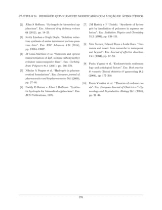 CAPÍTULO 24. HIDROGÉIS QUIMICAMENTE MODIFICADOS COM ADIÇÃO DE ÁCIDO CÍTRICO
[2] Allan S Hoffman. “Hydrogels for biomedical ap-
plications”. Em: Advanced drug delivery reviews
64 (2012), pp. 18–23.
[3] Keith Linehan e Hugh Doyle. “Solution reduc-
tion synthesis of amine terminated carbon quan-
tum dots”. Em: RSC Advances 4.24 (2014),
pp. 12094–12097.
[4] JF Luna-Martınez et al. “Synthesis and optical
characterization of ZnS–sodium carboxymethyl
cellulose nanocomposite films”. Em: Carbohy-
drate Polymers 84.1 (2011), pp. 566–570.
[5] Nikolas A Peppas et al. “Hydrogels in pharma-
ceutical formulations”. Em: European journal of
pharmaceutics and biopharmaceutics 50.1 (2000),
pp. 27–46.
[6] Buddy D Ratner e Allan S Hoffman. “Synthe-
tic hydrogels for biomedical applications”. Em:
ACS Publications, 1976.
[7] JM Rosiak e P Ulański. “Synthesis of hydro-
gels by irradiation of polymers in aqueous so-
lution”. Em: Radiation Physics and Chemistry
55.2 (1999), pp. 139–151.
[8] Meir Steiner, Edward Dunn e Leslie Born. “Hor-
mones and mood: from menarche to menopause
and beyond”. Em: Journal of affective disorders
74.1 (2003), pp. 67–83.
[9] Paola Viganò et al. “Endometriosis: epidemio-
logy and aetiological factors”. Em: Best practice
& research Clinical obstetrics & gynaecology 18.2
(2004), pp. 177–200.
[10] Denis Vinatier et al. “Theories of endometrio-
sis”. Em: European Journal of Obstetrics & Gy-
necology and Reproductive Biology 96.1 (2001),
pp. 21–34.
270
 