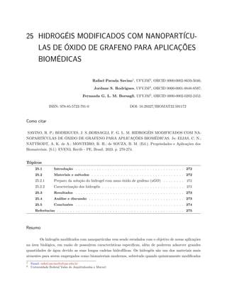 25 HIDROGÉIS MODIFICADOS COM NANOPARTÍCU-
LAS DE ÓXIDO DE GRAFENO PARA APLICAÇÕES
BIOMÉDICAS
Rafael Parada Savino1
, UFVJM2
, ORCID 0000-0002-8659-5046;
Jordane S. Rodrigues, UFVJM2
, ORCID 0000-0001-8848-8597;
Fernanda G. L. M. Borsagli, UFVJM2
, ORCID 0000-0002-0202-2452.
ISBN: 978-85-5722-791-0 DOI: 10.29327/BIOMAT22.591172
Como citar
SAVINO, R. P.; RODRIGUES, J. S.;BORSAGLI, F. G. L. M. HIDROGÉIS MODIFICADOS COM NA-
NOPARTÍCULAS DE ÓXIDO DE GRAFENO PARA APLICAÇÕES BIOMÉDICAS. In: ELIAS, C. N.;
NATTRODT, A. K. de A.; MONTEIRO, R. H.; de SOUZA, B. M. (Ed.). Propriedades e Aplicações dos
Biomateriais. [S.l.]: EVEN3, Recife - PE, Brasil. 2023. p. 270-274.
Tópicos
25.1 Introdução . . . . . . . . . . . . . . . . . . . . . . . . . . . . . . . . . . . . . . . . . 272
25.2 Materiais e métodos . . . . . . . . . . . . . . . . . . . . . . . . . . . . . . . . . . . 272
25.2.1 Preparo da solução do hidrogel com nano óxido de grafeno (nGO) . . . . . . . . 272
25.2.2 Caracterização dos hidrogéis . . . . . . . . . . . . . . . . . . . . . . . . . . . . . . . 273
25.3 Resultados . . . . . . . . . . . . . . . . . . . . . . . . . . . . . . . . . . . . . . . . . 273
25.4 Análise e discussão . . . . . . . . . . . . . . . . . . . . . . . . . . . . . . . . . . . . 273
25.5 Conclusões . . . . . . . . . . . . . . . . . . . . . . . . . . . . . . . . . . . . . . . . . 274
Referências . . . . . . . . . . . . . . . . . . . . . . . . . . . . . . . . . . . . . . . . . . . . . . . . 275
Resumo
Os hidrogéis modificados com nanopartículas vem sendo estudados com o objetivo de novas aplicações
na área biológica, em razão de possuírem características especificas, além de poderem adsorver grandes
quantidades de água devido as suas longas cadeias hidrofílicas. Os hidrogéis são um dos materiais mais
atraentes para serem empregados como biomateriais modernos, sobretudo quando quimicamente modificados
1 Email: rafael.savino@ufvjm.edu.br
2 Universidade Federal Vales do Jequitinhonha e Mucurí
 