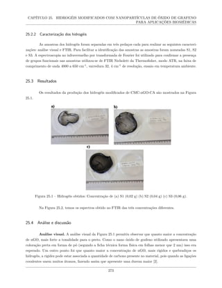 CAPÍTULO 25. HIDROGÉIS MODIFICADOS COM NANOPARTÍCULAS DE ÓXIDO DE GRAFENO
PARA APLICAÇÕES BIOMÉDICAS
25.2.2 Caracterização dos hidrogéis
As amostras dos hidrogéis foram separadas em três pedaços cada para realizar as seguintes caracteri-
zações: análise visual e FTIR. Para facilitar a identificação das amostras as amostras foram nomeadas S1, S2
e S3. A espectroscopia no infravermelho por transformada de Fourier foi utilizado para confirmar a presença
de grupos funcionais nas amostras utilizou-se de FTIR Nicholett da Thermofisher, modo ATR, na faixa de
comprimento de onda 4000 a 650 cm-1
, varredura 32, 4 cm-1
de resolução, ensaio em temperatura ambiente.
25.3 Resultados
Os resultados da produção dos hidrogéis modificados de CMC-nGO-CA são mostrados na Figura
25.1.
Figura 25.1 – Hidrogéis obtidos: Concentração de (a) S1 (0,02 g) (b) S2 (0,04 g) (c) S3 (0,06 g).
Na Figura 25.2, temos os espectros obtido no FTIR das três concentrações diferentes.
25.4 Análise e discussão
Análise visual. A análise visual da Figura 25.1 permitiu observar que quanto maior a concentração
de nGO, mais forte a tonalidade para o preto. Como o nano óxido de grafeno utilizado apresentava uma
coloração preta em forma de pó (segundo a ficha técnica forma física em folhas menor que 2 nm) isso era
esperado. Um outro ponto foi que quanto maior a concentração de nGO, mais rígidos e quebradiços os
hidrogéis, a rigidez pode estar associada a quantidade de carbono presente no material, pois quando as ligações
covalentes unem muitos átomos, fazendo assim que apresente uma dureza maior [2].
273
 