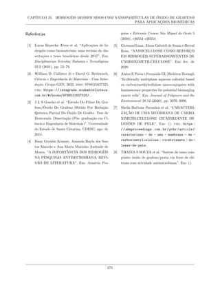 CAPÍTULO 25. HIDROGÉIS MODIFICADOS COM NANOPARTÍCULAS DE ÓXIDO DE GRAFENO
PARA APLICAÇÕES BIOMÉDICAS
Referências
[1] Lucas Repecka Alves et al. “Aplicações de hi-
drogéis como biomateriais: uma revisão de dis-
sertações e teses brasileiras desde 2017”. Em:
Disciplinarum Scientia| Naturais e Tecnológicas
22.2 (2021), pp. 53–79.
[2] William D. Callister Jr e David G. Rethwisch.
Ciência e Engenharia de Materiais - Uma Intro-
dução. Grupo GEN, 2022. isbn: 9788521637325.
url: https://integrada.minhabiblioteca.
com.br/#/books/9788521637325/..
[3] J L S Gascho et al. “Estudo Do Filme De Gra-
feno/Óxido De Grafeno Obtido Por Redução
Química Parcial Do Óxido De Grafite. Tese de
Doutorado. Dissertação (Pós- graduação em Ci-
ência e Engenharia de Materiais)”. Universidade
do Estado de Santa Catarina, UDESC, ago. de
2014.
[4] Dany Geraldo Kramer, Amanda Rayla dos San-
tos Macedo e Ana Maria Marinho Andrade de
Moura. “A IMPORTÂNCIA DOS HIDROGÉIS
NA PESQUISAS ANTIMICROBIANA: REVI-
SÃO DE LITERATURA”. Em: Anuário Pes-
quisa e Extensão Unoesc São Miguel do Oeste 5
(2020), e26554–e26554.
[5] Giovanni Lima, Alana Gabrieli de Souza e Derval
Rosa. “NANOCELULOSE COMO REFORÇO
EM HIDROGÉIS SUPERABSORVENTES DE
CARBOXIMETILCELULOSE”. Em: fev. de
2020.
[6] Aislan E Paiva e Fernanda GL Medeiros Borsagli.
“Ecofriendly multiphase aqueous colloidal based
on carboxymethylcellulose nanoconjugates with
luminescence properties for potential bioimaging
cancer cells”. Em: Journal of Polymers and the
Environment 28.12 (2020), pp. 3076–3096.
[7] Sheila Barbosa Paranhos et al. “CARACTERI-
ZAÇÃO DE UMA MEMBRANA DE CARBO-
XIMETILCELULOSE CICATRIZANTE DE
LESÕES DE PELE”. Em: (). url: https :
//abmproceedings.com.br/ptbr/article/
caracterizao - de - uma - membrana - de -
carboximetilcelulose - cicatrizante - de -
leses-de-pele.
[8] THAINA S SOUZA et al. “Sıntese do nano com-
pósito óxido de grafeno/prata via feixe de elé-
trons com atividade antimicrobiana”. Em: ().
275
 