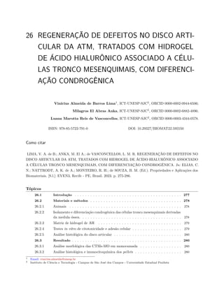 26 REGENERAÇÃO DE DEFEITOS NO DISCO ARTI-
CULAR DA ATM, TRATADOS COM HIDROGEL
DE ÁCIDO HIALURÔNICO ASSOCIADO A CÉLU-
LAS TRONCO MESENQUIMAIS, COM DIFERENCI-
AÇÃO CONDROGÊNICA
Vinícius Almeida de Barros Lima1
, ICT-UNESP-SJC2
, ORCID 0000-0002-0944-6506;
Milagros El Abras Anka, ICT-UNESP-SJC2
, ORCID 0000-0002-6882-4896;
Luana Marotta Reis de Vasconcellos, ICT-UNESP-SJC2
, ORCID 0000-0003-4344-0578.
ISBN: 978-85-5722-791-0 DOI: 10.29327/BIOMAT22.595550
Como citar
LIMA, V. A. de B.; ANKA, M. El A.; de VASCONCELLOS, L. M. R. REGENERAÇÃO DE DEFEITOS NO
DISCO ARTICULAR DA ATM, TRATADOS COM HIDROGEL DE ÁCIDO HIALURÔNICO ASSOCIADO
A CÉLULAS TRONCO MESENQUIMAIS, COM DIFERENCIAÇÃO CONDROGÊNICA. In: ELIAS, C.
N.; NATTRODT, A. K. de A.; MONTEIRO, R. H.; de SOUZA, B. M. (Ed.). Propriedades e Aplicações dos
Biomateriais. [S.l.]: EVEN3, Recife - PE, Brasil. 2023. p. 275-286.
Tópicos
26.1 Introdução . . . . . . . . . . . . . . . . . . . . . . . . . . . . . . . . . . . . . . . . . 277
26.2 Materiais e métodos . . . . . . . . . . . . . . . . . . . . . . . . . . . . . . . . . . . 278
26.2.1 Animais . . . . . . . . . . . . . . . . . . . . . . . . . . . . . . . . . . . . . . . . . . . 278
26.2.2 Isolamento e diferenciação condrogênica das células tronco mesenquimais derivadas
da medula óssea. . . . . . . . . . . . . . . . . . . . . . . . . . . . . . . . . . . . . . . 278
26.2.3 Matriz de hidrogel de AH . . . . . . . . . . . . . . . . . . . . . . . . . . . . . . . . 279
26.2.4 Testes in vitro de citotoxicidade e adesão celular . . . . . . . . . . . . . . . . . . . 279
26.2.5 Análise histológica do disco articular . . . . . . . . . . . . . . . . . . . . . . . . . . 280
26.3 Resultado . . . . . . . . . . . . . . . . . . . . . . . . . . . . . . . . . . . . . . . . . . 280
26.3.1 Análise morfológica das CTMs-MO em monocamada . . . . . . . . . . . . . . . . 280
26.3.2 Análise histológica e imunocitoquímica dos pellets . . . . . . . . . . . . . . . . . . 280
1 Email: vinicius.almeida@unesp.br
2 Instituto de Ciência e Tecnologia - Campus de São José dos Campos - Universidade Estadual Paulista
 