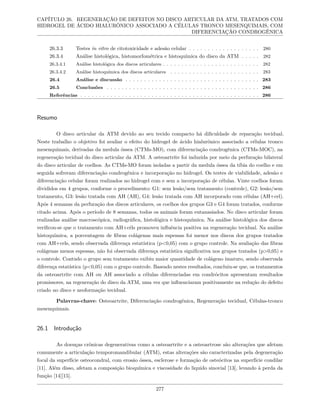 CAPÍTULO 26. REGENERAÇÃO DE DEFEITOS NO DISCO ARTICULAR DA ATM, TRATADOS COM
HIDROGEL DE ÁCIDO HIALURÔNICO ASSOCIADO A CÉLULAS TRONCO MESENQUIMAIS, COM
DIFERENCIAÇÃO CONDROGÊNICA
26.3.3 Testes in vitro de citotoxicidade e adesão celular . . . . . . . . . . . . . . . . . . . 280
26.3.4 Análise histológica, histomorfométrica e histoquímica do disco da ATM . . . . . 282
26.3.4.1 Análise histológica dos discos articulares . . . . . . . . . . . . . . . . . . . . . . . . . . 282
26.3.4.2 Análise histoquímica dos discos articulares . . . . . . . . . . . . . . . . . . . . . . . . 283
26.4 Análise e discussão . . . . . . . . . . . . . . . . . . . . . . . . . . . . . . . . . . . . 283
26.5 Conclusões . . . . . . . . . . . . . . . . . . . . . . . . . . . . . . . . . . . . . . . . . 286
Referências . . . . . . . . . . . . . . . . . . . . . . . . . . . . . . . . . . . . . . . . . . . . . . . . 286
Resumo
O disco articular da ATM devido ao seu tecido compacto há dificuldade de reparação tecidual.
Neste trabalho o objetivo foi avaliar o efeito do hidrogel de ácido hialurônico associado a células tronco
mesenquimais, derivadas da medula óssea (CTMs-MO), com diferenciação condrogênica (CTMs-MOC), na
regeneração tecidual do disco articular da ATM. A osteoartrite foi induzida por meio da perfuração bilateral
do disco articular de coelhos. As CTMs-MO foram isoladas a partir da medula óssea da tíbia do coelho e em
seguida sofreram diferenciação condrogênica e incorporação no hidrogel. Os testes de viabilidade, adesão e
diferenciação celular foram realizados no hidrogel com e sem a incorporação de células. Vinte coelhos foram
divididos em 4 grupos, conforme o procedimento: G1: sem lesão/sem tratamento (controle), G2: lesão/sem
tratamento, G3: lesão tratada com AH (AH), G4: lesão tratada com AH incorporado com células (AH+cel).
Após 4 semanas da perfuração dos discos articulares, os coelhos dos grupos G3 e G4 foram tratados, conforme
citado acima. Após o período de 8 semanas, todos os animais foram eutanasiados. No disco articular foram
realizadas análise macroscópica, radiográfica, histológica e histoquímica. Na análise histológica dos discos
verificou-se que o tratamento com AH+céls promoveu influência positiva na regeneração tecidual. Na análise
histoquímica, a porcentagem de fibras colágenas mais espessas foi menor nos discos dos grupos tratados
com AH+cels, sendo observada diferença estatística (p<0,05) com o grupo controle. Na avaliação das fibras
colágenas menos espessas, não foi observada diferença estatística significativa nos grupos tratados (p>0,05) e
o controle. Contudo o grupo sem tratamento exibiu maior quantidade de colágeno imaturo, sendo observada
diferença estatística (p<0,05) com o grupo controle. Baseado nestes resultados, concluiu-se que, os tratamentos
da osteoartrite com AH ou AH associado a células diferenciadas em condrócitos apresentam resultados
promissores, na regeneração do disco da ATM, uma vez que influenciaram positivamente na redução do defeito
criado no disco e neoformação tecidual.
Palavras-chave: Osteoartrite, Diferenciação condrogênica, Regeneração tecidual, Células-tronco
mesenquimais.
26.1 Introdução
As doenças crônicas degenerativas como a osteoartrite e a osteoartrose são alterações que afetam
comumente a articulação temporomandibular (ATM), estas alterações são caracterizadas pela degeneração
focal da superfície osteocondral, com erosão óssea, esclerose e formação de osteócitos na superfície condilar
[11]. Além disso, afetam a composição bioquímica e viscosidade do liquido sinovial [13], levando à perda da
função [14][15].
277
 