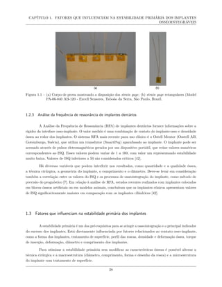 CAPÍTULO 1. FATORES QUE INFLUENCIAM NA ESTABILIDADE PRIMÁRIA DOS IMPLANTES
OSSEOINTEGRÁVEIS
Figura 1.1 – (a) Corpo de prova mostrando a disposição dos strain gage; (b) strain gage retangulares (Model
PA-06-040 AB-120 - Excell Sensores, Taboão da Serra, São Paulo, Brazil.
1.2.3 Análise da frequência de ressonância de implantes dentários
A Análise da Frequência de Ressonância (RFA) de implantes dentários fornece informações sobre a
rigidez da interface osso-implante. O valor medido é uma combinação de contato do implante-osso e densidade
óssea ao redor dos implantes. O sistema RFA mais recente para uso clínico é o Ostell Mentor (Osstell AB,
Gotemburgo, Suécia), que utiliza um transdutor (SmartPeg) aparafusado ao implante. O implante pode ser
acessado através de pulsos eletromagnéticos gerados por um dispositivo portátil, que reúne valores numéricos
correspondentes ao ISQ. Esses valores podem variar de 1 a 100, com valor um representando estabilidade
muito baixa. Valores de ISQ inferiores a 50 são considerados críticos [42].
Há diversas variáveis que podem interferir nos resultados, como quantidade e a qualidade óssea,
a técnica cirúrgica, a geometria do implante, o comprimento e o diâmetro. Deve-se levar em consideração
também a correlação entre os valores do ISQ e os processos de osseointegração do implante, como método de
previsão do prognóstico [7]. Em relação à análise de RFA, estudos recentes realizados com implantes colocados
em blocos ósseos artificiais ou em modelos animais, concluíram que os implantes cônicos apresentam valores
de ISQ significativamente maiores em comparação com os implantes cilíndricos [42].
1.3 Fatores que influenciam na estabilidade primária dos implantes
A estabilidade primária é um dos pré-requisitos para se atingir a osseointegração e o principal indicador
do sucesso dos implantes. Está diretamente influenciada por fatores relacionados ao contato osso-implante,
como a forma dos implantes, tratamento de superfície, perfil das roscas, densidade e deformação óssea, torque
de inserção, deformação, diâmetro e comprimento dos implantes.
Para otimizar a estabilidade primária sem modificar as características ósseas é possível alterar a
técnica cirúrgica e a macroestrutura (diâmetro, comprimento, forma e desenho da rosca) e a microestrutura
do implante com tratamento de superfície.
28
 