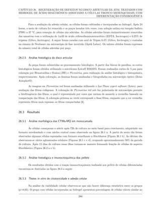 CAPÍTULO 26. REGENERAÇÃO DE DEFEITOS NO DISCO ARTICULAR DA ATM, TRATADOS COM
HIDROGEL DE ÁCIDO HIALURÔNICO ASSOCIADO A CÉLULAS TRONCO MESENQUIMAIS, COM
DIFERENCIAÇÃO CONDROGÊNICA
Para a avaliação da adesão celular, as células foram cultivadas e incorporadas ao hidrogel. Após 24
horas, o meio de cultura foi removido e os poços lavados três vezes, com solução salina em tampão fosfato
(PBS) a 37 °C, para remoção de células não aderidas. As células aderidas foram enzimaticamente removidas
das amostras com a utilização de 1mM de ácido etilenodiaminotetracético (EDTA, Invitrogen) e 0,25% de
tripsina (Gibco, Invitrogen). A seguir foram coradas com azul de Tripan 0,4% (Gibco, Invitrogen) e contadas
na câmara de Neubauer em microscópio de fase invertida (Optik Labor). Os valores obtidos foram expressos
do número total de células aderidas por poço.
26.2.5 Análise histológica do disco articular
As peças foram submetidas ao processamento histológico. A partir dos blocos de parafina, os cortes
histológicos foram obtidos utilizando o micrótomo Leica® RM2255. Foram realizados cortes de 5 µm para
coloração por Hematoxilina e Eosina(HE) e Picrosirius, para realização da análise histológica e histoquímica,
respectivamente. Após coloração, as lâminas foram analisadas e fotografadas em microscópio óptico (Zeiss-
Axiophot®).
As imagens em Picrosirius red foram analisadas utilizando o Las Phase expert software (Leica), para
avaliação das fibras colágenas. A coloração de Picrosirius red sob luz polarizada de microscópio permite
a birefringência das fibras, a qual é representada por cores que variam de amarelo a vermelho baseado na
compactação das fibras. A coloração próxima ao verde corresponde a finas fibras, enquanto que a cor vermelha
representa fibras mais espessas ou fibras compactadas [6].
26.3 Resultado
26.3.1 Análise morfológica das CTMs-MO em monocamada
As células começaram a aderir após 72h de cultura no meio basal para crescimento, adquirindo um
formato arredondado e com núcleo central como observado na figura 26.1 a. A partir do sexto dia foram
observadas algumas células espraiadas com formato semelhante a fibroblastos (Figura 26.1 b). Ao décimo dia
observaram-se vários aglomerados celulares (Figuras 26.1 c e d), ocupando aproximadamente 50% da garrafa
de cultura. Após 15 dias de cultura essas ilhas tornam-se maiores formando lençóis de células de aspecto
fibroblástico (Figura 26.2 a e b).
26.3.2 Análise histológica e imunocitoquímica dos pellets
Os resultados obtidos com a reação imunocitoquímica realizada nos pellets de células diferenciadas
encontram-se ilustrados na figura 26.3 a seguir:
26.3.3 Testes in vitro de citotoxicidade e adesão celular
Na análise da viabilidade celular observou-se que não houve diferença estatística entre os grupos
(p>0,05). O grupo com células incorporadas ao hidrogel apresentou porcentagem de células viáveis similar ao
280
 