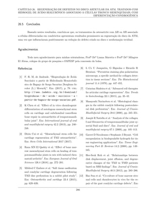 CAPÍTULO 26. REGENERAÇÃO DE DEFEITOS NO DISCO ARTICULAR DA ATM, TRATADOS COM
HIDROGEL DE ÁCIDO HIALURÔNICO ASSOCIADO A CÉLULAS TRONCO MESENQUIMAIS, COM
DIFERENCIAÇÃO CONDROGÊNICA
26.5 Conclusões
Baseado nestes resultados, concluiu-se que, os tratamentos da osteoartrite com AH ou AH associado
a células diferenciadas em condrócitos apresentam resultados promissores na regeneração do disco da ATM,
uma vez que influenciaram positivamente na redução do defeito criado no disco e neoformação tecidual.
Agradecimentos
Todo meu agradecimento para minhas orientadoras, Profª Drª Luana Marotta e Profª Drª Milagros
El Abras, colegas do grupo de pesquisa e FAPESP pela concessão da bolsa.
Referências
[1] F. R. M. de Andrade. “Bioprodução de Ácido
Succínico a partir de Hidrolisado Hemiceluló-
sico de Bagaço de Sorgo Sacarino [Sorghum bi-
color (L.) Moench]”. Em: (2017), p. 79. url:
http : / / www . ladebio . org . br / download /
bioproducao - de - acido - succinico - a -
partir-de-bagaco-de-sorgo-sacarino.pdf.
[2] K Chen et al. “Effect of in vitro chondrogenic
differentiation of autologous mesenchymal stem
cells on cartilage and subchondral cancellous
bone repair in osteoarthritis of temporomandi-
bular joint”. Em: International journal of oral
and maxillofacial surgery 42.2 (2013), pp. 240–
248.
[3] Dixin Cui et al. “Mesenchymal stem cells for
cartilage regeneration of TMJ osteoarthritis”.
Em: Stem Cells International 2017 (2017).
[4] Rana MN El Qashty et al. “Effect of bone mar-
row mesenchymal stem cells on healing of tem-
poromandibular joints in rats with induced rheu-
matoid arthritis”. Em: European Journal of Oral
Sciences 126.4 (2018), pp. 272–281.
[5] Mildred C Embree et al. “Soft tissue ossification
and condylar cartilage degeneration following
TMJ disc perforation in a rabbit pilot study”.
Em: Osteoarthritis and cartilage 23.4 (2015),
pp. 629–639.
[6] L Cx U Junqueira, G Bignolas e Ricardo R
Brentani. “Picrosirius staining plus polarization
microscopy, a specific method for collagen detec-
tion in tissue sections”. Em: The Histochemical
journal 11.4 (1979), pp. 447–455.
[7] Catarina Madeira et al. “Advanced cell therapies
for articular cartilage regeneration”. Em: Trends
in biotechnology 33.1 (2015), pp. 35–42.
[8] Masayoshi Narinobou et al. “Histological chan-
ges in the rabbit condyle following posterolate-
ral disk perforation”. Em: Journal of Cranio-
Maxillofacial Surgery 28.6 (2000), pp. 345–351.
[9] Joseph R Natiella et al. “Analysis of the collagen
I and fibronectin of temporomandibular joint sy-
novial fluid and discs”. Em: Journal of oral and
maxillofacial surgery 67.1 (2009), pp. 105–113.
[10] Garret D Nicodemus e Stephanie J Bryant. “Cell
encapsulation in biodegradable hydrogels for tis-
sue engineering applications”. Em: Tissue Engi-
neering Part B: Reviews 14.2 (2008), pp. 149–
165.
[11] Hee-Seok Roh et al. “Relationships between
disk displacement, joint effusion, and degene-
rative changes of the TMJ in TMD patients
based on MRI findings”. Em: Journal of Cranio-
Maxillofacial Surgery 40.3 (2012), pp. 283–286.
[12] Hao Sun et al. “Co-culture of bone marrow stro-
mal cells and chondrocytes in vivo for the re-
pair of the goat condylar cartilage defects”. Em:
286
 