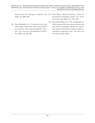 CAPÍTULO 26. REGENERAÇÃO DE DEFEITOS NO DISCO ARTICULAR DA ATM, TRATADOS COM
HIDROGEL DE ÁCIDO HIALURÔNICO ASSOCIADO A CÉLULAS TRONCO MESENQUIMAIS, COM
DIFERENCIAÇÃO CONDROGÊNICA
Experimental and Therapeutic Medicine 16.4
(2018), pp. 2969–2977.
[13] Tetsu Takahashi et al. “A decrease in the mole-
cular weight of hyaluronic acid in synovial fluid
from patients with temporomandibular disor-
ders”. Em: Journal of oral pathology & medicine
33.4 (2004), pp. 224–229.
[14] Limin Wang e Michael S Detamore. “Tissue en-
gineering the mandibular condyle”. Em: Tissue
engineering 13.8 (2007), pp. 1955–1971.
[15] Shan-zheng Wang et al. “The chondrogenic in-
duction potential for bone marrow-derived stem
cells between autologous platelet-rich plasma
and common chondrogenic induction agents: a
preliminary comparative study”. Em: Stem cells
international 2015 (2015).
287
 