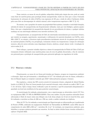 CAPÍTULO 27. NANOMATERIAIS A BASE DE CÁLCIO OBTIDOS A PARTIR DA CASCA DE OVO
PARA POTENCIAL APLICAÇÃO EM ENGENHARIA DE TECIDO
Nesse contexto, as cascas de ovos de galinha, subproduto obtido pela criação das aves, pode ser usada
como fonte de matéria-prima para produção dessas nanopartículas, tendo em vista que a casca é formada
basicamente de carbonato de cálcio (CaCO3) com espessura de 315 µm, o óxido de cálcio é facilmente obtido
pela como feito na decomposição de calcário mineral, sobre temperaturas superiores a 900 °C [2, 15].
No entanto, com o propósito de manter sua propriedade físico-química, tamanho e reatividade desejada,
métodos de síntese de nanopartículas são frequentemente utilizados, tanto por rota biológica, química quanto
física, visto que a singularidade da nanopartícula depende do seu procedimento de síntese, e qualquer mínima
mudança em sua sinterização influência seus inerentes atributos [12].
Consequentemente, as nanopartículas de CaO, são sintetizadas essencialmente por tratamento térmico,
que consiste na moagem, aquecimento, manutenção e resfriamento do material abundante em CaCO3, entre
800 e 2450 °C, no entanto, a literatura expõe procedimentos inicialmente através de via química para extração
do material primário (CaCO3) via precipitação, tratamento térmico em temperaturas e tempos de calcinação
menores, além de outros métodos como degradação térmica, sinóticos, sol-gel, síntese verde e irradiação de
micro-ondas [3, 8].
Neste enfoque, o presente trabalho objetivou a síntese de nanopartículas de Óxido de Cálcio (CaO) por
tratamento térmico utilizando como matéria-prima casca de ovos de galinha descartados, a fim de constatar
seu potencial para a produção de nanopartículas para potencial aplicação em engenharia de tecido.
27.2 Materiais e métodos
Primeiramente, as cascas de ovo foram pré-tratadas por limpeza, secagem em temperatura ambiente
e trituração. Após esse pré-tratamento, a identificação de Ca2+
foi realizada pelo teste de chama, utilizando o
bico de Bunsen ligado ao recipiente contendo gás (GLP- hidrocarbonetos propano e butano).
Em sequência, a síntese das NPs ocorreu através de tratamento térmico, adaptado de Ashok Chintha-
kuntla et al.(2014) [2]. Para tal, foram pesados 5g do material triturado, então colocado na mufla à 700 °C, por
7, 15 e 24 horas. Após o tempo, foram verificados o peso do material, o qual foi armazenado adequadamente e
guardado em local sem incidência de luz para posterior caracterização.
A caracterização foi realizada, primeiramente, com a espectroscopia no ultravioleta visível (UV Vis),
no equipamento BEL UV-MX do BIOSEM-LESMA. Para essa análise, 0,1g das amostras calcinadas foram
adicionadas à 10mL de etanol, então uma diluição com 2 mL dessa solução em 12 mL de etanol foi feita, após
foi realizada a varredura na faixa de 200 nm a 700 nm, sendo a análise realizada em triplicata.
Além do UV Vis, foi realizada a caracterização por Espectroscopia no infravermelho por transformada
de Fourier (FTIR), utilizando um equipamento Nicholett da Thermofisher do BIOMAT, modo ATR, faixa de
comprimento de onda 4000 a 650 cm-1
, varredura 32, 4 cm-1
de resolução, em temperatura ambiente, para
identificar os grupos químicos presentes nas amostras. Ao final os dados obtidos foram tratados utilizando o
software Originlab 2022.
291
 