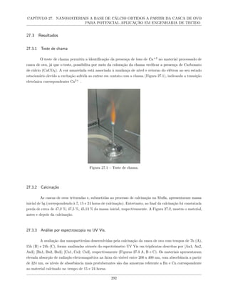 CAPÍTULO 27. NANOMATERIAIS A BASE DE CÁLCIO OBTIDOS A PARTIR DA CASCA DE OVO
PARA POTENCIAL APLICAÇÃO EM ENGENHARIA DE TECIDO
27.3 Resultados
27.3.1 Teste de chama
O teste de chama permitiu a identificação da presença de íons de Ca+2
no material processado de
casca de ovo, já que o teste, possibilita por meio da coloração da chama verificar a presença de Carbonato
de cálcio (CaCO3). A cor amarelada está associada à mudança de nível e retorno do elétron ao seu estado
estacionário devido a excitação sofrida ao entrar em contato com a chama (Figura 27.1), indicando a transição
eletrônica correspondentes Ca2+
.
Figura 27.1 – Teste de chama.
27.3.2 Calcinação
As cascas de ovos trituradas e, submetidas ao processo de calcinação na Mufla, apresentaram massa
inicial de 5g (correspondendo à 7, 15 e 24 horas de calcinação). Entretanto, ao final da calcinação foi constatada
perda de cerca de 47,2 %; 47,5 %, 45,13 % da massa inicial, respectivamente. A Figura 27.2, mostra o material,
antes e depois da calcinação.
27.3.3 Análise por espectroscopia no UV Vis.
A avaliação das nanopartículas desenvolvidas pela calcinação da casca de ovo com tempos de 7h (A),
15h (B) e 24h (C), foram analisadas através do espectrômetro UV Vis em triplicatas descritas por [An1, An2,
An3]; [Bn1, Bn2, Bn3]; [Cn1, Cn2, Cn3], respectivamente (Figuras 27.3 A, B e C). Os materiais apresentaram
elevada absorção de radiação eletromagnética na faixa do visível entre 200 a 400 nm, com absorbância a partir
de 324 nm, os níveis de absorbância mais protuberantes são das amostras referente a Bn e Cn correspondente
ao material calcinado no tempo de 15 e 24 horas.
292
 