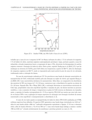 CAPÍTULO 27. NANOMATERIAIS A BASE DE CÁLCIO OBTIDOS A PARTIR DA CASCA DE OVO
PARA POTENCIAL APLICAÇÃO EM ENGENHARIA DE TECIDO
Figura 27.4 – Análise FTIR, das NPs CaO e Casca de ovo (CDV).
trabalho que a casca de ovo é composta de 96 % de Rama carbonato de cálcio, 1 % de carbonato de magnésio,
1 % de fosfato de cálcio, materiais orgânicos (principalmente proteínas) e água, portanto quando a casca foi
submetida a elevada temperatura houve a evaporação de água e CO2, decorrente da decomposição de matéria
orgânica existente e formação de óxido de cálcio. Outro ponto, segundo Taufiq-yap et al.(2013) [17] é que há
mudanças na estrutura de CaCO3 para CaO cúbica em temperatura a partir de 830 °C, além da eliminação
de compostos orgânicos em 680 °C, sendo os responsáveis pela maior perda de peso da casca de ovo calcinada,
confirmando então a coloração da chama.
No caso da caracterização realizada por UV Vis percebeu-se uma banda de absorção característica de
nanopartículas de CaO, evidenciada também pela não absorção na região do visível, que segundo Zhang et
al.(2022) [19] é uma característica intrínseca de nanomateriais. Além disso, no comparativo da absorbância
das amostras de NPs nos tempos de 7, 15, 24 horas, constatou-se que a absorbância foi superior na síntese de
15 e 24 horas. Segundo Zhu, Wu e Wang (2011) [20], a calcinação determina as características estruturais do
CaO, logo, propriedades como área superficial específica e tamanho de grão, são fatores inerentes ao processo
catalítico, e com o aumento do tempo e temperatura os grãos de CaO crescem ou diminuem em tamanho,
assim, a aparição de bandas correspondentes de –C–O no espectro NPs-CaO nos mostra que nem toda casca
de ovo formou NPS e com a aplicação de tempos superiores de calcinação ouve formação excedente da mesma
aumentando a área superficial e consequentemente a absorbância [1, 6].
A casca de ovo tanto quanto as nanopartículas de óxido de cálcio (NPs-CaO) analisadas por FTIR,
exibiram espectros bem definidos. O espectro CDV apresentou uma banda larga centralizada em 1416 cm-1
,
além de uma banda nítida a 868 cm-1
indicando alongamento equivalente a ligação –C–O com o elemento
cálcio, além de banda referente a –Ca–O em 708 cm-1
e uma outra banda larga análoga a aminas e amidas
–NH em 2150 cm-1
oriunda exclusivamente da membrana e proteínas presente na casca [4, 18].
294
 