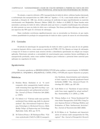 CAPÍTULO 27. NANOMATERIAIS A BASE DE CÁLCIO OBTIDOS A PARTIR DA CASCA DE OVO
PARA POTENCIAL APLICAÇÃO EM ENGENHARIA DE TECIDO
No entanto, o espectro referente a NPs (nanopartículas de óxido de cálcio), exibiram bandas relacionada
a carbonatação das nanopartículas em 1489 e 868 cm-1
ligadas a –C–O, e uma banda nítida em 3641 cm-1
associada a vibrações de –OH, isso, devido a presença de moléculas de água superficialmente no material,
corroborando com Moghaddas, Moosavi, Oskuee (2022) [9] e Jadhav et al.(2022) [5]. Essas bandas estão
associadas a presença do óxido de cálcio, indicando assim que houve a completa transformação doo carbonato
de cálcio presente na casca em óxido de cálcio com a calcinação. Não foram percebidas diferenças significativas
nos espectros das NPs após 15 e 24 horas de calcinação.
Esses resultados corroboram significativamente com os encontrados na literatura, já que expõe,
evidente possibilidade de produção de nanopartículas de óxido de cálcio a partir de cascas de ovos descartadas.
27.5 Conclusões
O método de sinterização de nanopartículas de óxido de cálcio a partir da casca de ovo de galinha
se mostrou bastante efetivo, como mostra os espectros de FTIR e UV Vis. Quanto ao tempo de calcinação,
o tempo de 15 horas se mostrou mais atrativo devido a absorbância apresentada em relação aos tempos
aplicados. Entretanto entende-se a necessidade de caracterizações para constatar fatores morfológicos da
nanopartícula produzida, assim como análises biológicas para evidenciar o potencial desse material para
aplicação em engenharia de tecido.
Agradecimentos
Os autores agradecem ao BIOSEM-LESMA/UFVJM pelas análises e caracterizações. A FAPEMIG
(APQ-02565-21; APQ-03088-2, APQ-00370-22), CAPES, CNPq e UFVJM pelo suporte financeiro ao projeto.
Referências
[1] Ibrahim Hotan Alsohaimi et al. “A novel
composite silver nanoparticles loaded calcium
oxide stemming from egg shell recycling: a po-
tent photocatalytic and antibacterial activities”.
Em: Journal of Cleaner Production 248 (2020),
p. 119274.
[2] Ch Ashok et al. “Calcium oxide nano particles
synthesized from chicken egg shells by physical
method”. Em: International Conference Emer-
ging Technologies in Mechanical Sciences; Malla
Reddy College of Engineering and Technology:
Hyderabad, India. 2014, pp. 72–75.
[3] M Cabrera-Penna e JE Rodrıguez-Páez. “Cal-
cium oxyhydroxide (CaO/Ca (OH) 2) nanoparti-
cles: Synthesis, characterization and evaluation
of their capacity to degrade glyphosate-based
herbicides (GBH)”. Em: Advanced Powder Te-
chnology 32.1 (2021), pp. 237–253.
[4] Lulit Habte et al. “Synthesis of nano-calcium
oxide from waste eggshell by sol-gel method”.
Em: Sustainability 11.11 (2019), p. 3196.
[5] Vikram Jadhav et al. “Green Synthesized Cal-
cium Oxide Nanoparticles (CaO NPs) Using Le-
aves Aqueous Extract of Moringa Oleifera and
Evaluation of Their Antibacterial Activities”.
Em: Journal of Nanomaterials 2022 (2022).
[6] Ei Ei Khine et al. “Synthesis and characteri-
zation of calcium oxide nanoparticles for CO2
capture”. Em: Journal of Nanoparticle Research
295
 