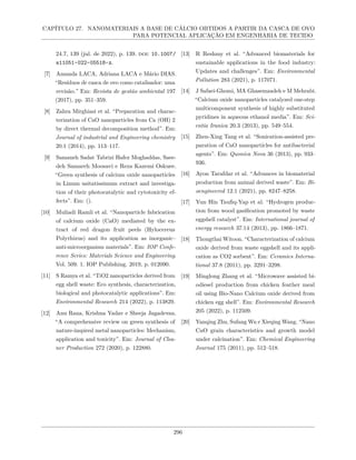 CAPÍTULO 27. NANOMATERIAIS A BASE DE CÁLCIO OBTIDOS A PARTIR DA CASCA DE OVO
PARA POTENCIAL APLICAÇÃO EM ENGENHARIA DE TECIDO
24.7, 139 (jul. de 2022), p. 139. doi: 10.1007/
s11051-022-05518-z.
[7] Amanda LACA, Adriana LACA e Mário DIAS.
“Resíduos de casca de ovo como catalisador: uma
revisão.” Em: Revista de gestão ambiental 197
(2017), pp. 351–359.
[8] Zahra Mirghiasi et al. “Preparation and charac-
terization of CaO nanoparticles from Ca (OH) 2
by direct thermal decomposition method”. Em:
Journal of industrial and Engineering chemistry
20.1 (2014), pp. 113–117.
[9] Samaneh Sadat Tabrizi Hafez Moghaddas, Saee-
deh Samareh Moosavi e Reza Kazemi Oskuee.
“Green synthesis of calcium oxide nanoparticles
in Linum usitatissimum extract and investiga-
tion of their photocatalytic and cytotoxicity ef-
fects”. Em: ().
[10] Muliadi Ramli et al. “Nanoparticle fabrication
of calcium oxide (CaO) mediated by the ex-
tract of red dragon fruit peels (Hylocereus
Polyrhizus) and its application as inorganic–
anti-microorganism materials”. Em: IOP Confe-
rence Series: Materials Science and Engineering.
Vol. 509. 1. IOP Publishing. 2019, p. 012090.
[11] S Ramya et al. “TiO2 nanoparticles derived from
egg shell waste: Eco synthesis, characterization,
biological and photocatalytic applications”. Em:
Environmental Research 214 (2022), p. 113829.
[12] Anu Rana, Krishna Yadav e Sheeja Jagadevan.
“A comprehensive review on green synthesis of
nature-inspired metal nanoparticles: Mechanism,
application and toxicity”. Em: Journal of Clea-
ner Production 272 (2020), p. 122880.
[13] R Reshmy et al. “Advanced biomaterials for
sustainable applications in the food industry:
Updates and challenges”. Em: Environmental
Pollution 283 (2021), p. 117071.
[14] J Safaei-Ghomi, MA Ghasemzadeh e M Mehrabi.
“Calcium oxide nanoparticles catalyzed one-step
multicomponent synthesis of highly substituted
pyridines in aqueous ethanol media”. Em: Sci-
entia Iranica 20.3 (2013), pp. 549–554.
[15] Zhen-Xing Tang et al. “Sonication-assisted pre-
paration of CaO nanoparticles for antibacterial
agents”. Em: Quımica Nova 36 (2013), pp. 933–
936.
[16] Ayon Tarafdar et al. “Advances in biomaterial
production from animal derived waste”. Em: Bi-
oengineered 12.1 (2021), pp. 8247–8258.
[17] Yun Hin Taufiq-Yap et al. “Hydrogen produc-
tion from wood gasification promoted by waste
eggshell catalyst”. Em: International journal of
energy research 37.14 (2013), pp. 1866–1871.
[18] Thongthai Witoon. “Characterization of calcium
oxide derived from waste eggshell and its appli-
cation as CO2 sorbent”. Em: Ceramics Interna-
tional 37.8 (2011), pp. 3291–3298.
[19] Minglong Zhang et al. “Microwave assisted bi-
odiesel production from chicken feather meal
oil using Bio-Nano Calcium oxide derived from
chicken egg shell”. Em: Environmental Research
205 (2022), p. 112509.
[20] Yanqing Zhu, Sufang Wu e Xieqing Wang. “Nano
CaO grain characteristics and growth model
under calcination”. Em: Chemical Engineering
Journal 175 (2011), pp. 512–518.
296
 