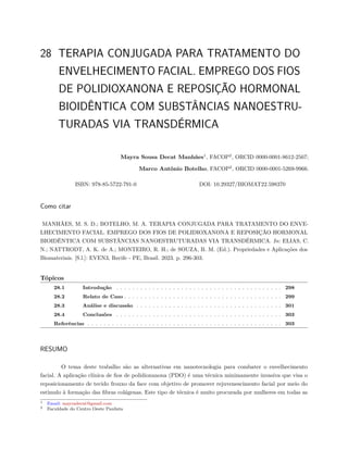 28 TERAPIA CONJUGADA PARA TRATAMENTO DO
ENVELHECIMENTO FACIAL. EMPREGO DOS FIOS
DE POLIDIOXANONA E REPOSIÇÃO HORMONAL
BIOIDÊNTICA COM SUBSTÂNCIAS NANOESTRU-
TURADAS VIA TRANSDÉRMICA
Mayra Sousa Decat Manhães1
, FACOP2
, ORCID 0000-0001-8612-2567;
Marco Antônio Botelho, FACOP2
, ORCID 0000-0001-5269-9966.
ISBN: 978-85-5722-791-0 DOI: 10.29327/BIOMAT22.598370
Como citar
MANHÃES, M. S. D.; BOTELHO, M. A. TERAPIA CONJUGADA PARA TRATAMENTO DO ENVE-
LHECIMENTO FACIAL. EMPREGO DOS FIOS DE POLIDIOXANONA E REPOSIÇÃO HORMONAL
BIOIDÊNTICA COM SUBSTÂNCIAS NANOESTRUTURADAS VIA TRANSDÉRMICA. In: ELIAS, C.
N.; NATTRODT, A. K. de A.; MONTEIRO, R. H.; de SOUZA, B. M. (Ed.). Propriedades e Aplicações dos
Biomateriais. [S.l.]: EVEN3, Recife - PE, Brasil. 2023. p. 296-303.
Tópicos
28.1 Introdução . . . . . . . . . . . . . . . . . . . . . . . . . . . . . . . . . . . . . . . . . 298
28.2 Relato de Caso . . . . . . . . . . . . . . . . . . . . . . . . . . . . . . . . . . . . . . . 299
28.3 Análise e discussão . . . . . . . . . . . . . . . . . . . . . . . . . . . . . . . . . . . . 301
28.4 Conclusões . . . . . . . . . . . . . . . . . . . . . . . . . . . . . . . . . . . . . . . . . 303
Referências . . . . . . . . . . . . . . . . . . . . . . . . . . . . . . . . . . . . . . . . . . . . . . . . 303
RESUMO
O tema deste trabalho são as alternativas em nanotecnologia para combater o envelhecimento
facial. A aplicação clínica de fios de polidioxanona (PDO) é uma técnica minimamente invasiva que visa o
reposicionamento de tecido frouxo da face com objetivo de promover rejuvenescimento facial por meio do
estímulo à formação das fibras colágenas. Este tipo de técnica é muito procurada por mulheres em todas as
1 Email: mayradecat@gmail.com
2 Faculdade do Centro Oeste Paulista
 