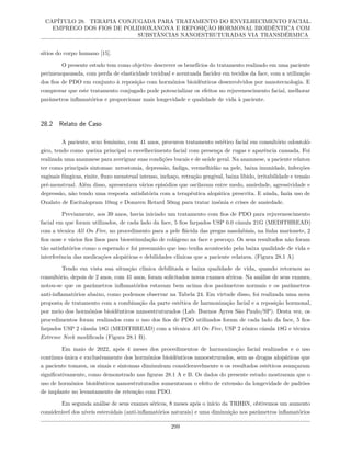CAPÍTULO 28. TERAPIA CONJUGADA PARA TRATAMENTO DO ENVELHECIMENTO FACIAL.
EMPREGO DOS FIOS DE POLIDIOXANONA E REPOSIÇÃO HORMONAL BIOIDÊNTICA COM
SUBSTÂNCIAS NANOESTRUTURADAS VIA TRANSDÉRMICA
sítios do corpo humano [15].
O presente estudo tem como objetivo descrever os benefícios do tratamento realizado em uma paciente
perimenopausada, com perda de elasticidade tecidual e acentuada flacidez em tecidos da face, com a utilização
dos fios de PDO em conjunto à reposição com hormônios bioidênticos desenvolvidos por nanotecnologia. E
comprovar que este tratamento conjugado pode potencializar os efeitos no rejuvenescimento facial, melhorar
parâmetros inflamatórios e proporcionar mais longevidade e qualidade de vida à paciente.
28.2 Relato de Caso
A paciente, sexo feminino, com 41 anos, procurou tratamento estético facial em consultório odontoló-
gico, tendo como queixa principal o envelhecimento facial com presença de rugas e aparência cansada. Foi
realizada uma anamnese para averiguar suas condições bucais e de saúde geral. Na anamnese, a paciente relatou
ter como principais sintomas: xerostomia, depressão, fadiga, vermelhidão na pele, baixa imunidade, infecções
vaginais fúngicas, rinite, fluxo menstrual intenso, inchaço, retração gengival, baixa libido, irritabilidade e tensão
pré-menstrual. Além disso, apresentava vários episódios que oscilavam entre medo, ansiedade, agressividade e
depressão, não tendo uma resposta satisfatória com a terapêutica alopática prescrita. E ainda, fazia uso de
Oxalato de Escitalopram 10mg e Donaren Retard 50mg para tratar insônia e crises de ansiedade.
Previamente, aos 39 anos, havia iniciado um tratamento com fios de PDO para rejuvenescimento
facial em que foram utilizados, de cada lado da face, 5 fios farpados USP 0.0 cânula 21G (MEDITHREAD)
com a técnica All On Five, no procedimento para a pele flácida das pregas nasolabiais, na linha marionete, 2
fios nose e vários fios lisos para bioestimulação de colágeno na face e pescoço. Os seus resultados não foram
tão satisfatórios como o esperado e foi presumido que isso tenha acontecido pela baixa qualidade de vida e
interferência das medicações alopáticas e debilidades clínicas que a paciente relatava. (Figura 28.1 A)
Tendo em vista sua situação clínica debilitada e baixa qualidade de vida, quando retornou ao
consultório, depois de 2 anos, com 41 anos, foram solicitados novos exames séricos. Na análise de seus exames,
notou-se que os parâmetros inflamatórios estavam bem acima dos parâmetros normais e os parâmetros
anti-inflamatórios abaixo, como podemos observar na Tabela 24. Em virtude disso, foi realizada uma nova
proposta de tratamento com a combinação da parte estética de harmonização facial e a reposição hormonal,
por meio dos hormônios bioidênticos nanoestruturados (Lab. Buenos Ayres São Paulo/SP). Desta vez, os
procedimentos foram realizados com o uso dos fios de PDO utilizados foram de cada lado da face, 5 fios
farpados USP 2 cânula 18G (MEDITHREAD) com a técnica All On Five, USP 2 cônico cânula 18G e técnica
Extreme Neck modificada (Figura 28.1 B).
Em maio de 2022, após 4 meses dos procedimentos de harmonização facial realizados e o uso
contínuo única e exclusivamente dos hormônios bioidênticos nanoestrurados, sem as drogas alopáticas que
a paciente tomava, os sinais e sintomas diminuíram consideravelmente e os resultados estéticos avançaram
significativamente, como demonstrado nas figuras 28.1 A e B. Os dados do presente estudo mostraram que o
uso de hormônios bioidênticos nanoestruturados aumentaram o efeito de extensão da longevidade de padrões
de implante no levantamento de retenção com PDO.
Em segunda análise de seus exames séricos, 8 meses após o início da TRHBN, obtivemos um aumento
considerável dos níveis esteroidais (anti-inflamatórios naturais) e uma diminuição nos parâmetros inflamatórios
299
 