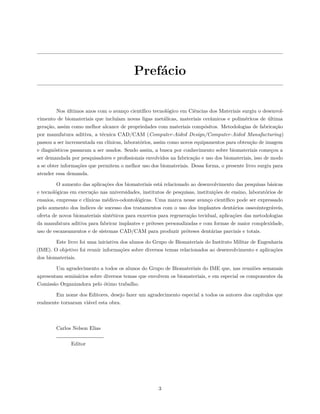Prefácio
Nos últimos anos com o avanço científico tecnológico em Ciências dos Materiais surgiu o desenvol-
vimento de biomateriais que incluíam novas ligas metálicas, materiais cerâmicos e poliméricos de última
geração, assim como melhor alcance de propriedades com materiais compósitos. Metodologias de fabricação
por manufatura aditiva, a técnica CAD/CAM (Computer-Aided Design/Computer-Aided Manufacturing)
passou a ser incrementada em clínicas, laboratórios, assim como novos equipamentos para obtenção de imagem
e diagnósticos passaram a ser usados. Sendo assim, a busca por conhecimento sobre biomateriais começou a
ser demandada por pesquisadores e profissionais envolvidos na fabricação e uso dos biomateriais, isso de modo
a se obter informações que permitem o melhor uso dos biomateriais. Dessa forma, o presente livro surgiu para
atender essa demanda.
O aumento das aplicações dos biomateriais está relacionado ao desenvolvimento das pesquisas básicas
e tecnológicas em execução nas universidades, institutos de pesquisas, instituições de ensino, laboratórios de
ensaios, empresas e clínicas médico-odontológicas. Uma marca nesse avanço científico pode ser expressado
pelo aumento dos índices de sucesso dos tratamentos com o uso dos implantes dentários osseointegráveis,
oferta de novos biomateriais sintéticos para enxertos para regeneração tecidual, aplicações das metodologias
da manufatura aditiva para fabricar implantes e próteses personalizadas e com formas de maior complexidade,
uso de escaneamentos e de sistemas CAD/CAM para produzir próteses dentárias parciais e totais.
Este livro foi uma iniciativa dos alunos do Grupo de Biomateriais do Instituto Militar de Engenharia
(IME). O objetivo foi reunir informações sobre diversos temas relacionados ao desenvolvimento e aplicações
dos biomateriais.
Um agradecimento a todos os alunos do Grupo de Biomateriais do IME que, nas reuniões semanais
apresentam seminários sobre diversos temas que envolvem os biomateriais, e em especial os componentes da
Comissão Organizadora pelo ótimo trabalho.
Em nome dos Editores, desejo fazer um agradecimento especial a todos os autores dos capítulos que
realmente tornaram viável esta obra.
Carlos Nelson Elias
Editor
3
 
