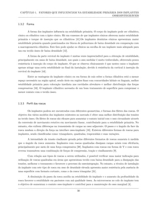 CAPÍTULO 1. FATORES QUE INFLUENCIAM NA ESTABILIDADE PRIMÁRIA DOS IMPLANTES
OSSEOINTEGRÁVEIS
1.3.2 Forma
A forma dos implantes influencia na estabilidade primária. O corpo do implante pode ser cilíndrico,
cônico ou cilíndrico com o ápice cônico. Há um consenso de que implantes cônicos oferecem maior estabilidade
primária e torque de inserção que os cilíndricos [41].Os implantes dentários cônicos apresentam maior
estabilidade primária quando posicionados em blocos de poliuretano de baixa densidade em comparação com
a macrogeometria cilíndrica. Este fato pode ajudar os clínicos na escolha de um implante mais adequado para
uso em tecido ósseo de baixa densidade [12].
A forma da parte cervical do implante é muitas vezes imprescindível para a obtenção de estabilidade,
principalmente em ossos de baixa densidade, nos quais o osso medular é muito trabeculado, oferecendo pouca
resistência à inserção do corpo do implante. O que se observa clinicamente é que nestes casos o implante
apenas atinge uma certa estabilidade no final da instalação, devido à resistência da cortical à inserção da
cervical do implante [44].
Entre as vantagens do implante cônico ou em forma de raiz sobre a forma cilíndrica está o menor
espaço necessário na região apical, sendo úteis em regiões finas com concavidades labiais ou linguais, melhor
estabilidade primária para colocação imediata nas cavidades alveolares e melhor distribuição das forças
compressivas [16]. O implante cilíndrico necessita de um bom tratamento de superfície para compensar o
menor contato com o tecido ósseo.
1.3.3 Perfil das roscas
Os implantes podem ser encontrados com diferentes geometrias, e formas dos filetes das roscas. O
objetivo dos vários modelos dos implantes existentes no mercado é obter uma melhor distribuição das tensões
no tecido ósseo. Os filetes de roscas são eficazes para aumentar o contato inicial com o osso circundante através
da conversão de movimento rotativo em movimento linear, contribuindo para a estabilidade primária. No
entanto, eles exibem diferenças na transmissão de cargas ao osso adjacente. O passo e o ângulo da face da
rosca mudam a direção da força na interface osso-implante [16]. Existem diferentes formas de roscas para
implantes, sendo classificadas como: triangulares, quadradas, trapezoidais e suas variações.
A intensidade da tensão cisalhante gerada pelos diferentes formatos de roscas aumenta à medida
que o ângulo da rosca aumenta. Implantes com roscas quadradas dissipam cargas axiais com eficiência,
principalmente por meio de uma força compressiva [38]. Implantes com roscas em forma de V e com rosca
reversa transmitem uma combinação de forças de compressão, tração e cisalhamento [9].
Com relação aos tipos de roscas a serem utilizados, é possível verificar uma maior indicação para
utilização de roscas quadradas em áreas que apresentam tecido com baixa densidade para a dissipação das
tensões, melhorar o travamento e favorecer o processo da osseointegração. No entanto, a técnica de instalação
do implante com este tipo de rosca em osso de densidade elevada apresenta maior resistência pela ausência de
uma superfície com formato cortante, como o da rosca triangular [31].
A diminuição do passo da rosca auxilia na estabilidade do implante e o aumento da profundidade da
rosca favorece a estabilidade em pacientes com má qualidade óssea. As microrroscas no colo do implante tem
o objetivo de aumentam o contato osso-implante e contribui para a manutenção do osso marginal [4].
30
 