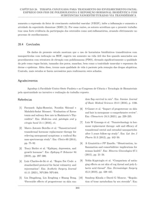 CAPÍTULO 28. TERAPIA CONJUGADA PARA TRATAMENTO DO ENVELHECIMENTO FACIAL.
EMPREGO DOS FIOS DE POLIDIOXANONA E REPOSIÇÃO HORMONAL BIOIDÊNTICA COM
SUBSTÂNCIAS NANOESTRUTURADAS VIA TRANSDÉRMICA
aumenta a expressão do fator de crescimento endotelial vascular (VEGF), inibe a inflamação e aumenta a
atividade da superóxido dismutase (SOD) [5]. Por essas razões, os autores acreditam que o presente trabalho
traz uma forte evidência da participação dos esteroides como anti-inflamatórios, atuando efetivamente no
processo de envelhecimento.
28.4 Conclusões
Os dados do presente estudo mostram que o uso de hormônios bioidênticos transdérmicos com
nanopartículas com indicação na HOF, sugeriu um aumento na vida útil dos fios quando associados aos
procedimentos com retentores de elevação com polidioxanona (PDO), elevando significativamente a qualidade
da pele como rugas faciais, tamanho dos poros, manchas, bem como a tonicidade muscular e espessura da
derme e epiderme. Além disso, trouxe mais qualidade de vida à paciente pela remoção das drogas alopáticas.
Contudo, mais estudos se fazem necessários para reafirmarem estes achados.
Agradecimentos
Agradeço à Faculdade Centro Oeste Paulista e ao Congresso de Ciência e Tecnologia de Biomateriais
pela oportunidade no incentivo e realização do trabalho exposto.
Referências
[1] Farzaneh Agha-Hosseini, Nooshin Shirzad e
Mahdieh-Sadat Moosavi. “Evaluation of Xeros-
tomia and salivary flow rate in Hashimoto’s Thy-
roiditis”. Em: Medicina oral, patologia oral y
cirugia bucal 21.1 (2016), e1.
[2] Marco Antonio Botelho et al. “Nanostructured
transdermal hormone replacement therapy for
relieving menopausal symptoms: a confocal Ra-
man spectroscopy study”. Em: Clinics 69 (2014),
pp. 75–82.
[3] Tracy Butler et al. “Epilepsy, depression, and
growth hormone”. Em: Epilepsy & Behavior 94
(2019), pp. 297–300.
[4] Luiz Charles-de-Sá et al. “Regen Fat Code: a
standardized protocol for facial volumetry and
rejuvenation”. Em: Aesthetic Surgery Journal
41.11 (2021), NP1394–NP1404.
[5] Lin Dingsheng, Liu Zengbing e Huang Dong.
“Favorable effects of progesterone on skin ran-
dom flap survival in rats”. Em: Iranian Journal
of Basic Medical Sciences 19.11 (2016), p. 1166.
[6] S Gasser et al. “Impact of progesterone on skin
and hair in menopause–a comprehensive review”.
Em: Climacteric 24.3 (2021), pp. 229–235.
[7] Luiz W Gonzaga et al. “Nanotechnology in hor-
mone replacement therapy: safe and efficacy of
transdermal estriol and estradiol nanoparticles
after 5 years follow-up study”. Em: Lat Am J
Pharm 31.3 (2012), pp. 442–50.
[8] A Graziottin e PP Zanello. “Menstruation, in-
flammation and comorbidities: implications for
woman health”. Em: Minerva Ginecologica 67.1
(2015), pp. 21–34.
[9] Yelda Kapicioglu et al. “Comparison of antia-
ging effects on rat skin of cog thread and poly-L-
lactic acid thread”. Em: Dermatologic Surgery
45.3 (2019), pp. 438–445.
[10] Sundeep Khosla e David G Monroe. “Regula-
tion of bone metabolism by sex steroids”. Em:
303
 