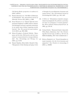 CAPÍTULO 28. TERAPIA CONJUGADA PARA TRATAMENTO DO ENVELHECIMENTO FACIAL.
EMPREGO DOS FIOS DE POLIDIOXANONA E REPOSIÇÃO HORMONAL BIOIDÊNTICA COM
SUBSTÂNCIAS NANOESTRUTURADAS VIA TRANSDÉRMICA
Cold Spring Harbor perspectives in medicine 8.1
(2018), a031211.
[11] Barbora Konečná et al. “The Effect of Melatonin
on Periodontitis”. Em: International Journal of
Molecular Sciences 22.5 (2021), p. 2390.
[12] Istvan Kovanecz et al. “Chronic high dose intra-
peritoneal bisphenol A (BPA) induces substan-
tial histological and gene expression alterations
in rat penile tissue without impairing erectile
function”. Em: The journal of sexual medicine
10.12 (2013), pp. 2952–2966.
[13] Edwin D Lephart e Frederick Naftolin. “Meno-
pause and the skin: Old favorites and new inno-
vations in cosmeceuticals for estrogen-deficient
skin”. Em: Dermatology and Therapy 11.1
(2021), pp. 53–69.
[14] Mandy Majidian, Hiren Kolli e Ronald L Moy.
“Management of skin thinning and aging: review
of therapies for neocollagenesis; hormones and
energy devices”. Em: International Journal of
Dermatology 60.12 (2021), pp. 1481–1487.
[15] A Nell et al. “[Stimulation of platelet mitogen-
induced prostaglandin I2 synthesis in periodon-
tal tissue of cyclosporin A treated patients]”.
Em: Wiener klinische Wochenschrift 107 (fev. de
1995), pp. 278–82.
[16] Gerhard Sattler. “Illustrated Guide to Injectable
Fillers Basics, Indications, Uses”. Em: Stomato-
logy Edu Journal 4 (jan. de 2017), p. 148. doi: 10.
25241/stomaeduj.2017.4(2).bookreview.2.
[17] Rebecca Shepherd et al. “Sexual dimorphism in
innate immunity: the role of sex hormones and
epigenetics”. Em: Frontiers in immunology 11
(2021), p. 604000.
304
 