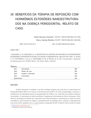 29 BENEFÍCIOS DA TERAPIA DE REPOSIÇÃO COM
HORMÔNIOS ESTERÓIDES NANOESTRUTURA-
DOS NA DOENÇA PERIODONTAL: RELATO DE
CASO.
Gisela Muassab Castanho1
, FACOP2
, ORCID 0000-0003-4431-4880;
Marco Antônio Botelho, FACOP2
, ORCID 0000-0001-5269-9966.
ISBN: 978-85-5722-791-0 DOI: 10.29327/BIOMAT22.598440
Como citar
CASTANHO, G. M.; BOTELHO, M. A. BENEFÍCIOS DA TERAPIA DE REPOSIÇÃO COM HORMÔNIOS
ESTERÓIDES NANOESTRUTURADOS NA DOENÇA PERIODONTAL: RELATO DE CASO. In: ELIAS,
C. N.; NATTRODT, A. K. de A.; MONTEIRO, R. H.; de SOUZA, B. M. (Ed.). Propriedades e Aplicações
dos Biomateriais. [S.l.]: EVEN3, Recife - PE, Brasil. 2023. p. 304-313.
Tópicos
29.1 Introdução . . . . . . . . . . . . . . . . . . . . . . . . . . . . . . . . . . . . . . . . . 306
29.2 Relato de caso . . . . . . . . . . . . . . . . . . . . . . . . . . . . . . . . . . . . . . . 307
29.3 Análise e discussão . . . . . . . . . . . . . . . . . . . . . . . . . . . . . . . . . . . . 310
29.4 Conclusões . . . . . . . . . . . . . . . . . . . . . . . . . . . . . . . . . . . . . . . . . 312
Referências . . . . . . . . . . . . . . . . . . . . . . . . . . . . . . . . . . . . . . . . . . . . . . . . 312
RESUMO
A placa bacteriana ou biofilme é um fator etiológico primário que pode levar ao aparecimento da
Doença Periodontal (DP) no ser humano. O desenvolvimento da DP e de outras periopatologias, entretanto, é
multifatorial, não dependendo apenas da patogenicidade do biofilme, mas, sobretudo das condições sistêmicas
dos pacientes. A manutenção da saúde periodontal é amplamente determinada por fatores hormonais. Níveis
ideais de hormônios esteroidais são responsáveis pelo desenvolvimento e manutenção de saúde da matriz
osteoblástica e pela formação de colágeno, consequentemente da qualidade óssea e gengival. A diminuição dos
seus níveis séricos sanguíneos leva ao aparecimento e progressão da DP. O objetivo deste estudo foi relatar
1 Email: gisela.castanho@me.com
2 Faculdade do Centro Oeste Paulista
 