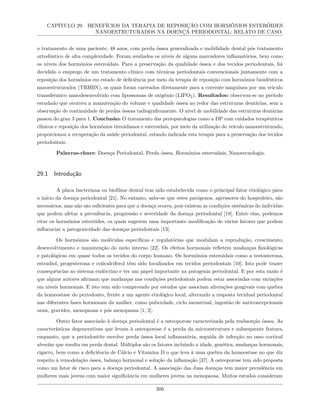 CAPÍTULO 29. BENEFÍCIOS DA TERAPIA DE REPOSIÇÃO COM HORMÔNIOS ESTERÓIDES
NANOESTRUTURADOS NA DOENÇA PERIODONTAL: RELATO DE CASO.
o tratamento de uma paciente, 48 anos, com perda óssea generalizada e mobilidade dental pós tratamento
ortodôntico de alta complexidade. Foram avaliados os níveis de alguns marcadores inflamatórios, bem como
os níveis dos hormônios esteroidais. Para a preservação da qualidade óssea e dos tecidos periodontais, foi
decidido o emprego de um tratamento clínico com técnicas periodontais convencionais juntamente com a
reposição dos hormônios em estado de deficiência por meio da terapia de reposição com hormônios bioidênticos
nanoestruturados (TRHBN), os quais foram carreados diretamente para a corrente sanguínea por um veículo
transdérmico nanodesenvolvido com lipossomas de oxigênio (LIPO2). Resultados: observou-se no período
estudado que ocorreu a manutenção do volume e qualidade óssea ao redor das estruturas dentárias, sem a
observação de continuidade de perdas ósseas radiograficamente. O nível de mobilidade das estruturas dentárias
passou do grau 3 para 1. Conclusão: O tratamento das periopatologias como a DP com cuidados terapêuticos
clínicos e reposição dos hormônios tireoidianos e esteroidais, por meio da utilização do veículo nanoestruturado,
proporcionou a recuperação da saúde periodontal, estando indicada esta terapia para a preservação dos tecidos
periodontais.
Palavras-chave: Doença Periodontal, Perda óssea, Hormônios esteroidais, Nanotecnologia.
29.1 Introdução
A placa bacteriana ou biofilme dental tem sido estabelecida como o principal fator etiológico para
o início da doença periodontal [21]. No entanto, sabe-se que estes patógenos, agressores do hospedeiro, são
necessários, mas não são suficientes para que a doença ocorra, pois existem as condições sistêmicas do indivíduo
que podem afetar a prevalência, progressão e severidade da doença periodontal [18]. Entre elas, podemos
citar os hormônios esteróides, os quais sugerem uma importante modificação de vários fatores que podem
influenciar a patogenicidade das doenças periodontais [13].
Os hormônios são moléculas específicas e regulatórias que modulam a reprodução, crescimento,
desenvolvimento e manutenção do meio interno [22]. Os efeitos hormonais refletem mudanças fisiológicas
e patológicas em quase todos os tecidos do corpo humano. Os hormônios esteroidais como a testosterona,
estradiol, progesterona e colicalciferol têm sido localizados em tecidos periodontais [10]. Isto pode trazer
consequências ao sistema endócrino e ter um papel importante na patogenia periodontal. E por esta razão é
que alguns autores afirmam que mudanças nas condições periodontais podem estar associadas com variações
em níveis hormonais. E isto tem sido comprovado por estudos que associam alterações gengivais com quebra
da homeostase do periodonto, frente a um agente etiológico local, alterando a resposta tecidual periodontal
nas diferentes fases hormonais da mulher, como puberdade, ciclo menstrual, ingestão de anticoncepcionais
orais, gravidez, menopausa e pós menopausa [1, 2].
Outro fator associado à doença periodontal é a osteoporose caracterizada pela reabsorção óssea. As
características degenerativas que levam à osteoporose é a perda da microestrutura e subsequente fratura,
enquanto, que a periodontite envolve perda óssea local inflamatória, seguida de infecção no osso cortical
alveolar que resulta em perda dental. Múltiplos são os fatores incluindo a idade, genética, mudanças hormonais,
cigarro, bem como a deficiência de Cálcio e Vitamina D o que leva à uma quebra da homeostase no que diz
respeito à remodelação óssea, balanço hormonal e solução da inflamação [37]. A osteoporose tem sido proposta
como um fator de risco para a doença periodontal. A associação das duas doenças tem maior prevalência em
mulheres mais jovens com maior significância em mulheres jovens na menopausa. Muitos estudos consideram
306
 